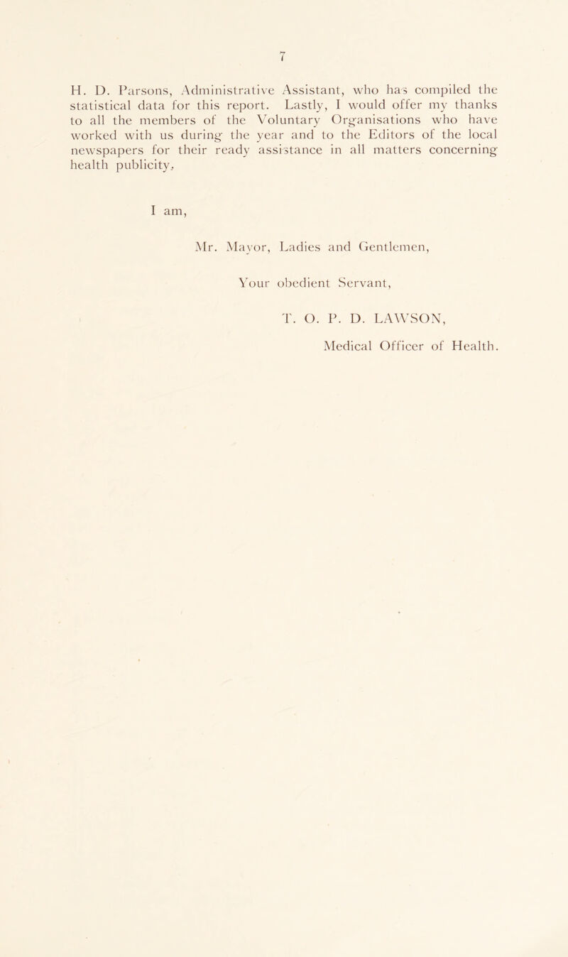 H. D. Parsons, Administrative Assistant, who has compiled the statistical data for this report. Lastly, I would offer my thanks to all the members of the Voluntary Org-anisations who have worked with us during- the year and to the Editors of the local newspapers for their ready assistance in all matters concerning health publicity.. I am, Mr. Mayor, Ladies and Gentlemen, VoLir obedient Servant, T. O. P. D. LAWSON, Medical Officer of Health. I