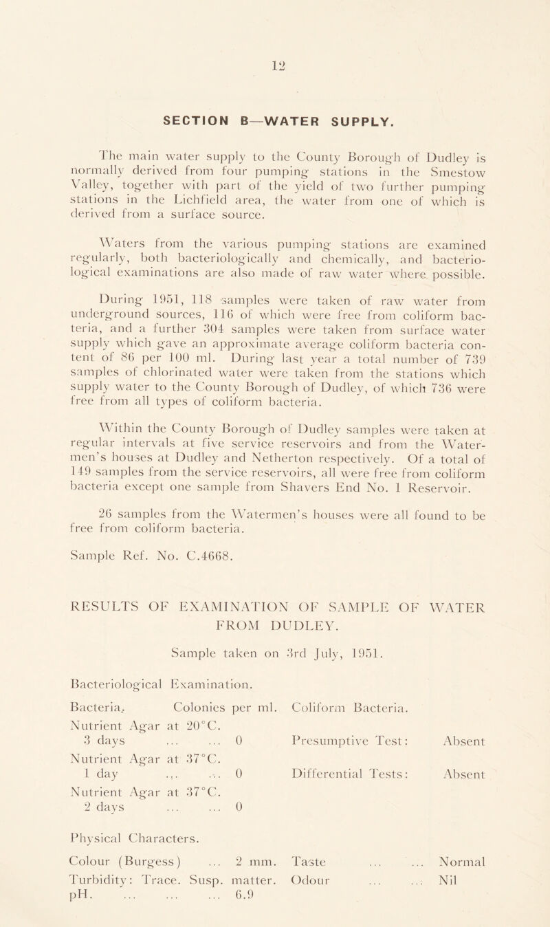 V2 SECTION B—WATER SUPPLY. The main water supply to the County Boroug-h of Dudley is normally derived from four pumping stations in the Smestow Valley, together with part of the yield of two further pumping stations in the Lichfield area, the water from one of which is derived from a surface source. Waters from the various pumping stations are examined regularly, both bacteriologically and chemically, and bacterio- logical examinations are also made of raw water where, possible. During 1951, 118 samples were taken of raw water from underground sources, 116 of which were free from coliform bac- teria, and a further 304 samples were taken from surface water supply which gave an approximate average coliform bacteria con- tent of 86 per 100 ml. During last year a total number of 739 samples of chlorinated water were taken from the stations which supply water to the County Borough of Dudley, of which 736 were free from all types of coliform bacteria. AVithin the County Borough of Dudley samples were taken at regular intervals at five service reservoirs and from the Water- men’s houses at Dudley and Netherton respectively. Of a total of 149 samples from the service reservoirs, all were free from coliform bacteria except one sample from Shavers End No. 1 Reservoir. 26 samples from the AVatermen’s houses were all found to be free from coliform bacteria. Sample Ref. No. C.4668. RESULTS OE EXAMINATION OF SAMPLE OF AVATER FROM DUDLEY. Sample taken on 3rd July, 1951. Bacteriological Examination. Bacteria.. Colonies per ml. Coliform Bacteria. Nutrient Agar at 20°C. 3 days ... ... 0 Presumptive Test: Absent Nutrient Agar at 37°C. 1 day ... ... 0 Differential Tests: Absent Nutrient Agar at 37°C. 2 days ... ... 0 Physical Characters. Colour (Burgess) ... 2 mm. Taste ... ... Normal Turbidity: Trace. Susp. matter. Odour ... ... Nil pH. ... ... ... 6.9
