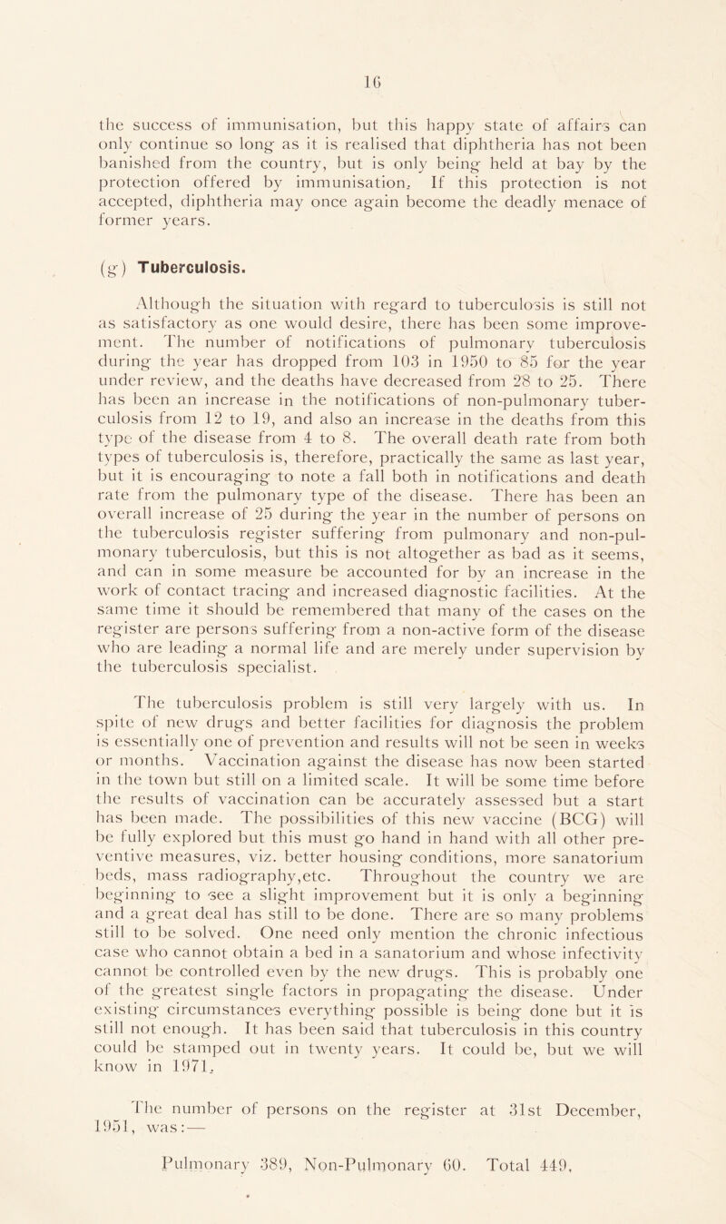 IG the success of immunisation, but this happy state of affairs can only continue so long- as it is realised that diphtheria has not been banished from the country, but is only being;- held at bay by the protection offered by immunisation.. If this protection is not accepted, diphtheria may once ag-ain become the deadly menace of former years. (g^) Tuberculosis. Although the situation with regard to tuberculosis is still not as satisfactory as one would desire, there has been some improve- ment. The number of notifications of pulmonary tuberculosis during the year has dropped from 103 in 1950 to 85 for the year under review, and the deaths have decreased from 28 to 25. There has been an increase in the notifications of non-pulmonary tuber- culosis from 12 to 19, and also an increase in the deaths from this type of the disease from 4 to 8. The overall death rate from both types of tuberculosis is, therefore, practically the same as last year, but it is encouraging to note a fall both in notifications and death rate from the pulmonary type of the disease. There has been an overall increase of 25 during the year in the number of persons on the tuberculosis register suffering from pulmonary and non-pul- monary tuberculosis, but this is not altogether as bad as it seems, and can in some measure be accounted for by an increase in the work of contact tracing and increased diagnostic facilities. At the same time it should be remembered that many of the cases on the register are persons suffering from a non-active form of the disease who are leading a normal life and are merely under supervision by the tuberculosis specialist. . The tuberculosis problem is still very largely with us. In spite of new drugs and better facilities for diagnosis the problem is essentially one of prevention and results will not be seen in weeks or months. Vaccination against the disease has now been started in the town but still on a limited scale. It will be some time before the results of vaccination can be accurately assessed but a start lias been made. The possibilities of this new vaccine (BCG) will be fully explored but this must go hand in hand with all other pre- ventive measures, viz. better housing conditions, more sanatorium beds, mass radiography,etc. Throughout the country we are beginning to see a slight improvement but it is only a beginning and a great deal has still to be done. There are so many problems still to be solved. One need only mention the chronic infectious case who cannot obtain a bed in a sanatorium and whose infectivity cannot be controlled even by the new drugs. This is probably one of the greatest single factors in propagating the disease. Under existing circumstances everything possible is being done but it is still not enough. It has been said that tuberculosis in this country could be stamped out in twenty years. It could be, but we will know in 1971. The number of persons on the register at 31st December, 1951, was: — Pulmonary 389, Non-Pulmonary GO. Total 449,