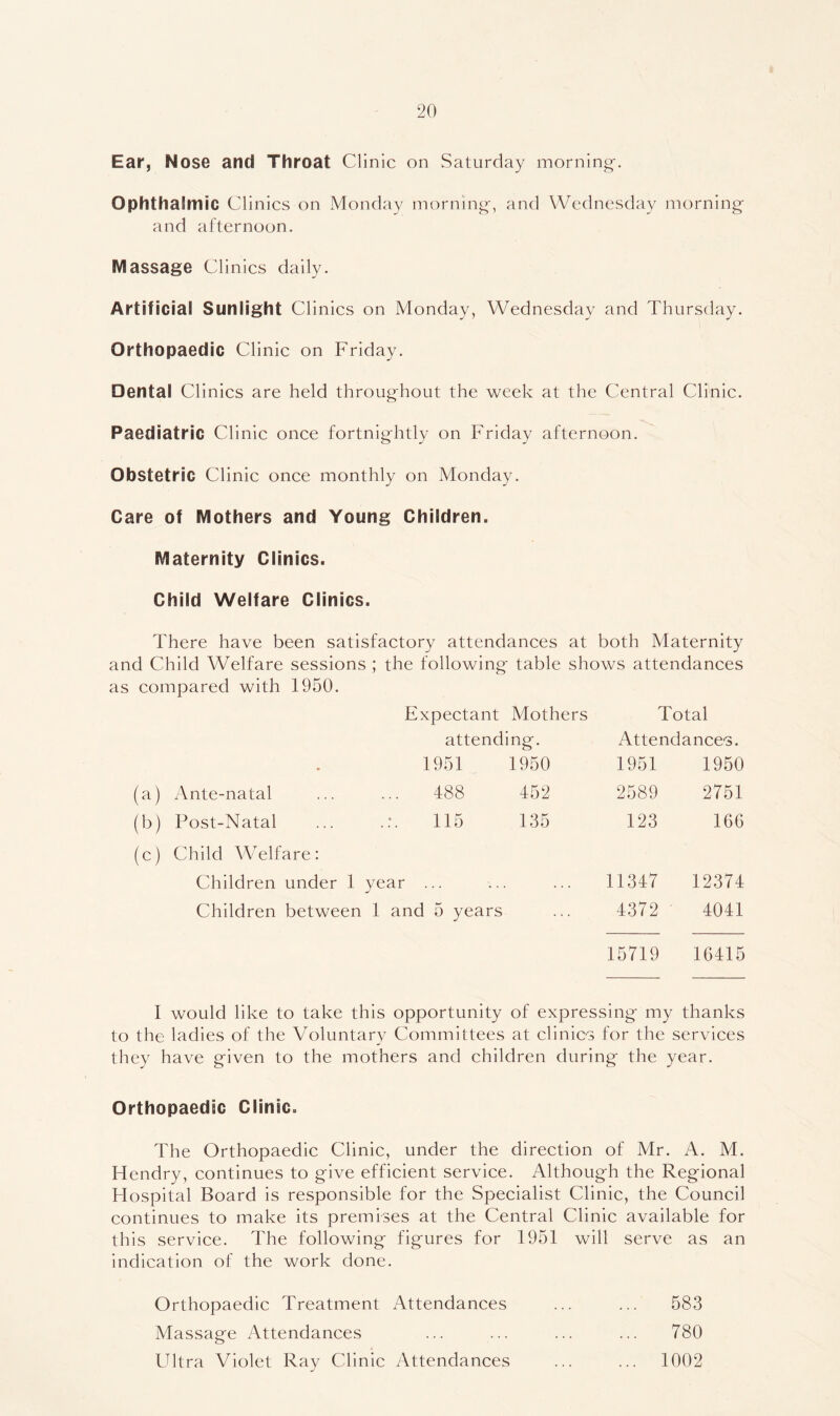 Ear, Nose and Throat Clinic on Saturday morning. Ophthalmic Clinics on Monday morning, and Wednesday morning and afternoon. Massage Clinics daily. Artificial Sunlight Clinics on Monday, Wednesday and Thursday. Orthopaedic Clinic on Friday. Dental Clinics are held throughout the week at the Central Clinic. Paediatric Cl inic once fortnightly on Friday afternoon. Obstetric Clinic once monthly on Monday. Care of Mothers and Young Children. Maternity Clinics. Child Welfare Clinics. There have been satisfactory attendances at both Maternity and Child Welfare sessions ; the following table shows attendances as compared with 1950. Expectant Mothers Total attending. Attendances. . 1951 1950 1951 1950 (a) Ante-natal 488 452 2589 2751 (b) Post-Natal 115 135 123 166 (c) Child Welfare: Children under 1 year ... 11347 12374 Children between 1 and 5 years 4372 4041 15719 16415 I would like to take this opportunity of expressing my thanks to the ladies of the Voluntary Committees at clinics for the services they have given to the mothers and children during the year. Orthopaedic Clinic. The Orthopaedic Clinic, under the direction of Mr. A. M. Hendry, continues to give efficient service. Although the Regional Hospital Board is responsible for the Specialist Clinic, the Council continues to make its premises at the Central Clinic available for this service. The following figures for 1951 will serve as an indication of the work done. Orthopaedic Treatment Attendances ... ... 583 Massage Attendances ... ... ... ... 780 Ultra Violet Ray Clinic Attendances ... ... 1002