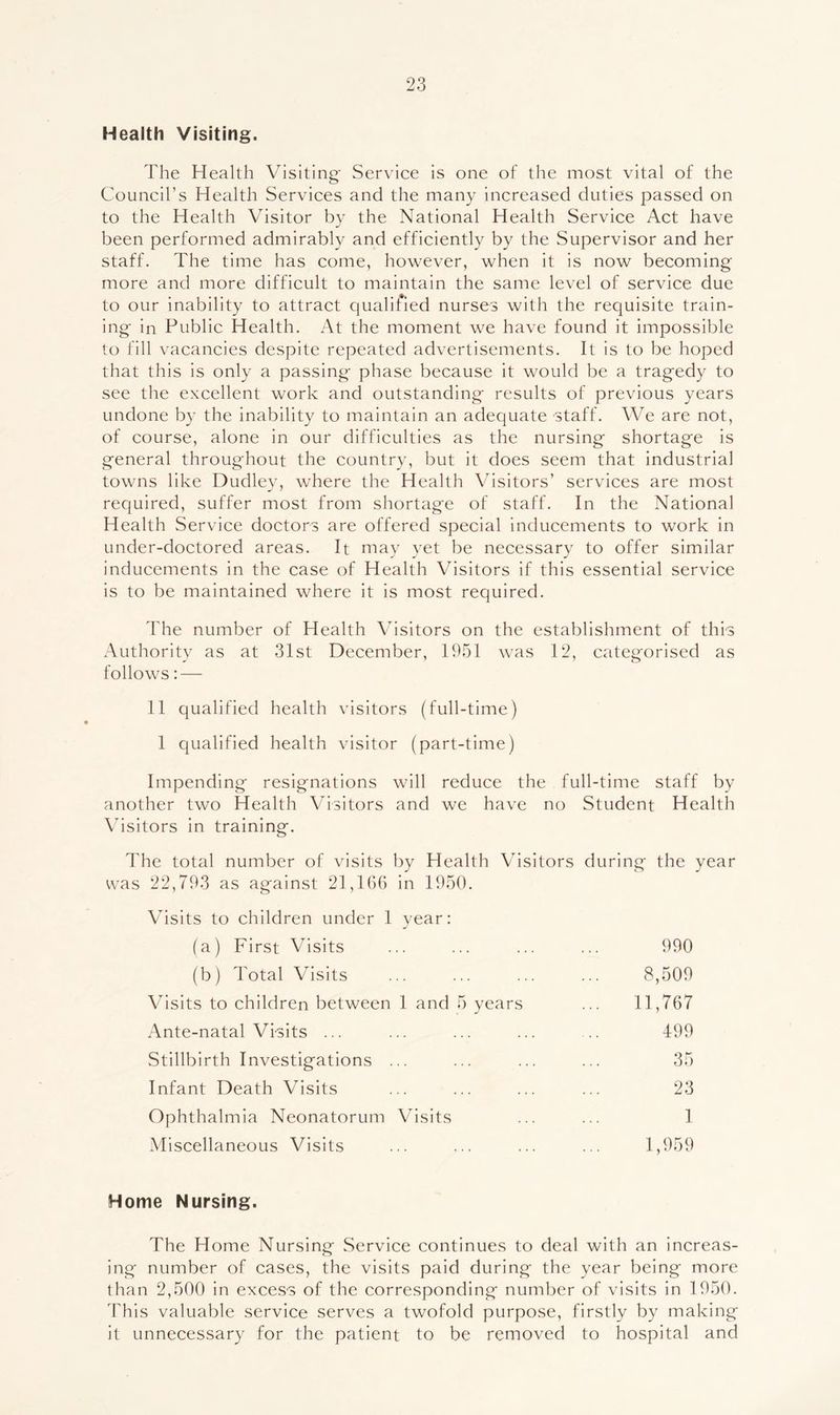 Health Visiting. The Health Visiting' Service is one of the most vital of the Council’s Health Services and the many increased duties passed on to the Health Visitor by the National Health Service Act have been performed admirably and efficiently by the Supervisor and her staff. The time has come, however, when it is now becoming more and more difficult to maintain the same level of service due to our inability to attract qualified nurses with the requisite train- ing in Public Health. At the moment we have found it impossible 1o fill vacancies despite repeated advertisements. It is to be hoped that this is only a passing phase because it would be a tragedy to see the excellent work and outstanding results of previous years undone by the inability to maintain an adequate staff. We are not, of course, alone in our difficulties as the nursing shortage is general throughout the country, but it does seem that industrial towns like Dudley, where the Health Visitors’ services are most required, suffer most from shortage of staff. In the National Health Service doctors are offered special inducements to work in under-doctored areas. It may yet be necessary to offer similar inducements in the case of Health Visitors if this essential service is to be maintained where it is most required. The number of Health Visitors on the establishment of this Authority as at 31st December, 1951 was 12, categorised as follows:—- 11 qualified health visitors (full-time) 1 qualified health visitor (part-time) Impending resignations will reduce the full-time staff by another two Health Visitors and we have no Student Health Visitors in training. The total number of visits by Health Visitors during the year was 22,793 as against 21,166 in 1950. Vhsits to children under 1 year: (a) First Visits ... ... ... ... 990 (b) Total Visits ... ... ... ... 8,509 Visits to children between 1 and 5 years ... 11,767 Ante-natal Visits ... ... ... ... ... 499 Stillbirth Investigations ... ... ... ... 35 Infant Death Visits ... ... ... ... 23 Ophthalmia Neonatorum Visits ... ... 1 Miscellaneous Visits ... ... ... ... 1,959 Home Nursing. The Home Nursing Service continues to deal with an increas- ing number of cases, the visits paid during the year being more than 2,500 in excess of the corresponding number of visits in 1950. This valuable service serves a twofold purpose, firstly by making it unnecessary for the patient to be removed to hospital and