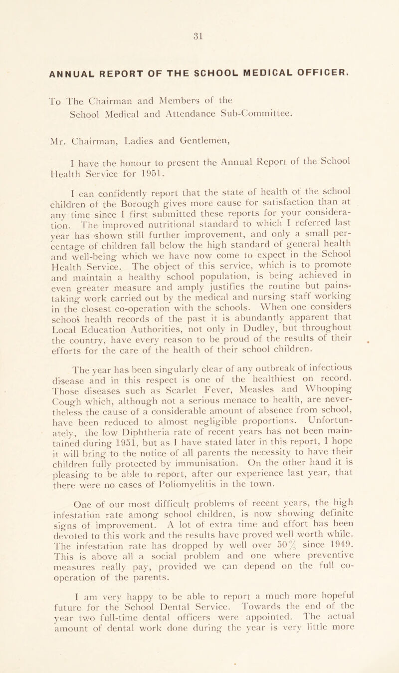 ANNUAL REPORT OF THE SCHOOL MEDICAL OFFICER. To The Chairman and Members of the School Medical and Attendance Sub-Committee. Mr. Chairman, Ladies and Gentlemen, I have the honour to present the Annual Report of the School Health Service for 1951. I can confidently report that the state of health of the school children of the Boroug'h gives more cause for satisfaction than at any time since I first submitted these reports for your considera- tion. The improved nutritional standard to which I referred last year has shown still further improvement, and only a small per- centage of children fall below the high standard of general health and well-being which we have now' come to expect in the School Health Service. The object of this service, which is to promote and maintain a healthy school population, is being achieved in even greater measure and amply justifies the routine but pains- taking w'ork carried out by the medical and nursing staff working in the closest co-operation with the schools. When one considers school health records of the past it is abundantly apparent that Local Education Authorities, not only in Dudley, but throughout the country, have every reason to be proud of the results of their efforts for the care of the health of their school children. The year has been singularly clear ol any outbreak ot infectious disease and in this respect is one of the healthiest on record. Those diseases such as Scarlet Fever, Measles and Whooping Cough which, although not a serious menace to health, are never- theless the cause of a considerable amount of absence from school, have been reduced to almost negligible proportions. Unfortun- ately, the low Diphtheria rate of recent years has not been main- tained during 1951, but as I have stated later in this report, I hope it will bring to the notice of all parents the necessity to have their children fully protected by immunisation. On the other hand it is pleasing to be able to report, after our experience last year, that there were no cases of Poliomyelitis in the town. One of our most difficult problems of recent years, the high infestation rate among school children, is now showing definite signs of improvement. A lot of extra time and effort has been dev'oted to this work and the results have proved well worth while. The infestation rate has dropped by well over t)0% since 1949. This is above all a social problem and one where preventive measures really pay, provided we can depend on the full co- operation of the parents. I am very happy to be able to report a much more hopeful future for the School Dental Service. Towards the end of the year two full-time dental officers were appointed. The actual amount of dental work done during the year is very little more