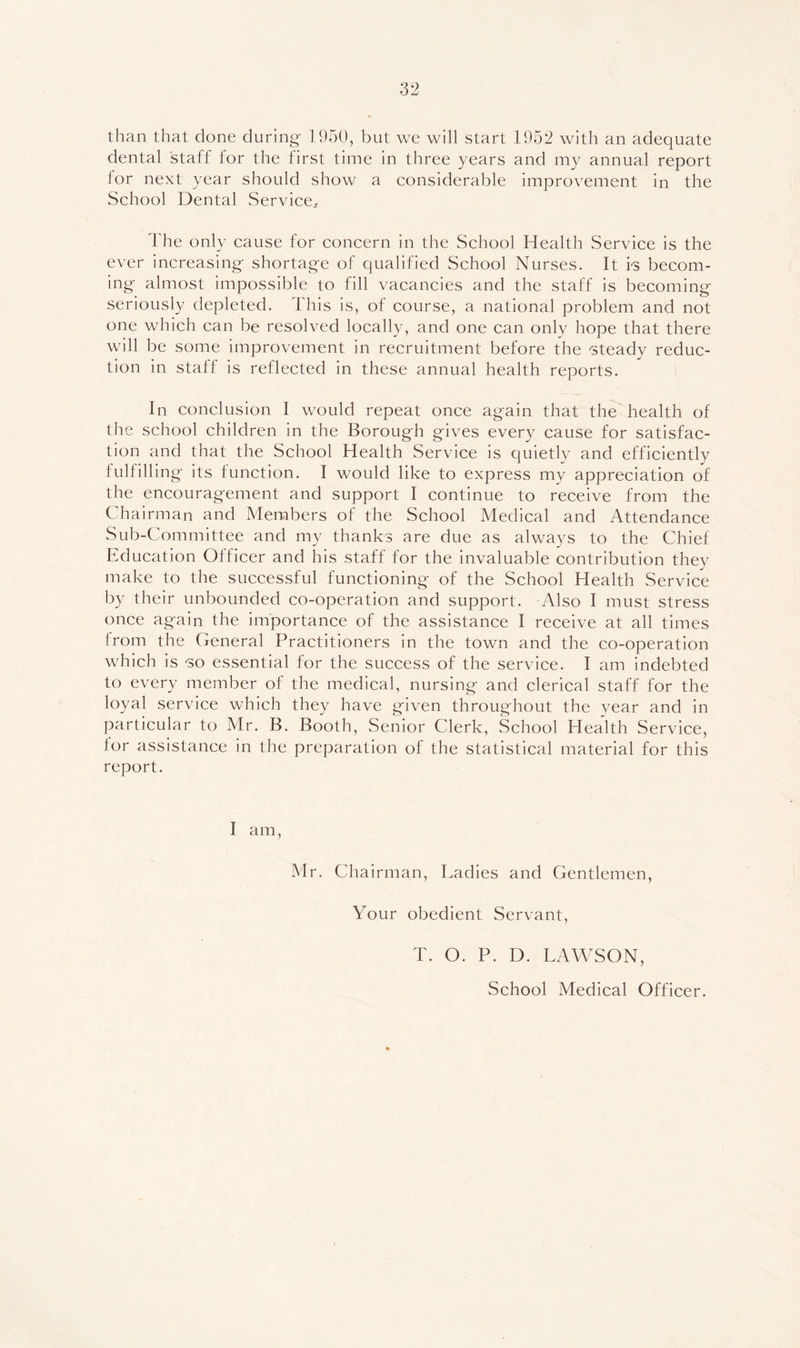than that clone during- 1950, but we will start 1952 with an adequate dental staff for the first time in three years and my annual report for next year should show a considerable improvement in the School Dental Service.. The only cause for concern in the School Health Service is the ever increasing- shortage of qualified School Nurses. It i-s becom- ing almost impossible to fill vacancies and the staff is becoming seriously depleted, d his is, of course, a national problem and not one which can be resolved locally, and one can only hope that there will be some improvement in recruitment before the steady reduc- tion in staff is reflected in these annual health reports. In conclusion I would repeat once again that the health of the school children in the Borough gives every cause for satisfac- tion and that the School Health Service is quietly and efficiently fulfilling its function. I would like to express my appreciation of the encouragement and support I continue to receive from the Chairman and Members of the School Medical and Attendance Sub-Committee and my thanks are due as always to the Chief Education Officer and his staff for the invaluable contribution they make to the successful functioning of the School Health Service by their unbounded co-operation and support. Also I must stress once again the importance of the assistance I receive at all times from the General Practitioners in the town and the co-operation which is 'SO essential for the success of the service. I am indebted to every member of the medical, nursing and clerical staff for the loyal service which they have given throughout the year and in particular to Mr. B. Booth, Senior Clerk, School Health Service, for assistance in the preparation of the statistical material for this report. I am, Mr. Chairman, Ladies and Gentlemen, Your obedient Servant, T. O. P. D. LAWSON, School Medical Officer.
