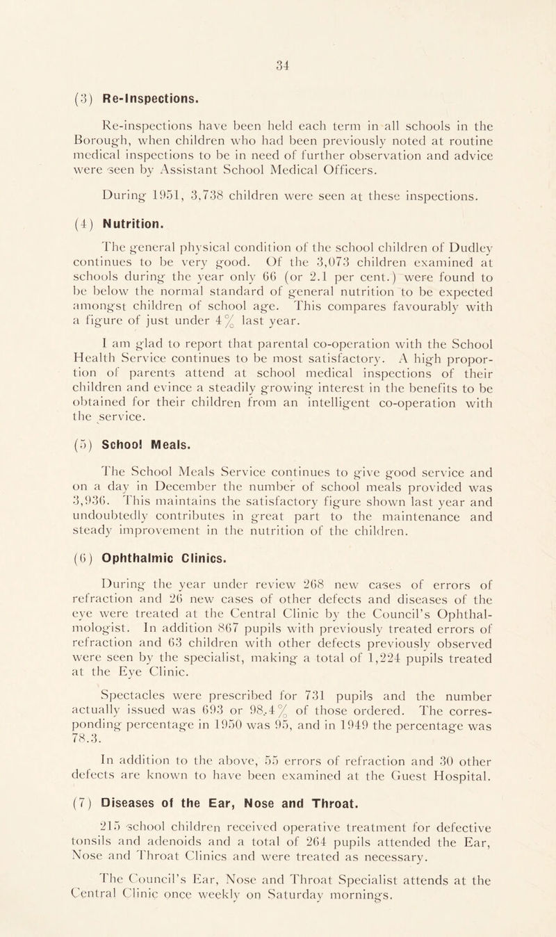 (3) Re-Inspections. Re-inspections have been held each term in all schools in the Boroug'h, when children who had been previously noted at routine medical inspections to be in need of further observation and advice were seen by /Yssistant School Medical Officers. During- 1951, 3,738 children were seen at these inspections. (4) Nutrition. The general physical condition of the school children of Dudley continues to be very good. Of the 3,073 children examined at schools during the year only G6 (or 2.1 per cent.) were found to be below the normal standard of general nutrition to be expected amongst children of school age. This compares favourably with a figure of just under 4% last year. I am glad to report that parental co-operation with the School Health Service continues to be most satisfactory. A high propor- tion of parents attend at school medical inspections of their children and evince a steadily growing interest in the benefits to be obtained for their children from an intelligent co-operation with the service. (5) School Meals. The School Meals Service continues to give good service and on a day in December the number of school meals provided was 3,936. This maintains the satisfactory figure shown last year and undoubtedly contributes in great part to the maintenance and steady improvement in the nutrition of the children. (6) Ophthalmic Clinics. During the year under review 268 new cases of errors of refraction and 26 new cases of other defects and diseases of the eye were treated at the Central Clinic by the Council’s Ophthal- mologist. In addition 867 pupils with previously treated errors of refraction and 63 children with other defects previously observed were seen by the specialist, making a total of 1,224 pupils treated at the Eye Clinic. Spectacles were prescribed for 731 pupils and the number actually issued was 693 or 98..4% of those ordered. The corres- ponding percentage in 1950 was 95, and in 1949 the percentage was 78.3. In addition to the above, 55 errors of refraction and 30 other defects are known to have been examined at the Guest Hospital. (7) Diseases of the Ear, Nose and Throat. 215 school children received operative treatment for defective tonsils and adenoids and a total of 264 pupils attended the Ear, Nose and Throat Clinics and were treated as necessary. Idle Council’s Ear, Nose and Throat Specialist attends at the Central Clinic once weekly on Saturday morning's,