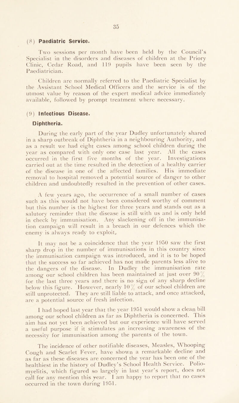 (8) Paediatric Service. Fwo sessions per month have been held by the Council’s Specialist in the disorders and diseases of children at the Priory Clinic, Cedar Road, and 119 pupils have been seen by the Paediatrician. Children are normally referred to the Paediatric Specialist by the Assistant School Medical Officers and the service is of the utmost value bv reason of the expert medical advice immediately available, followed by prompt treatment where necessary. (9) Infectious Disease. Diphtheria. During- the early part of the year Dudley unfortunately shared in a sharp outbreak of Diphtheria in a neighbouring Authority, and as a result we had eight cases among school children during the year as compared with only one case last year. All the cases occurred in the first five months of the year. Investigations carried out at the time resulted in the detection of a healthy carrier of the disease in one of the affected families. His immediate removal to hospital removed a potential source of danger to other children and undoubtedly resulted in the prevention of other cases. A few vears agfo, the occurrence of a small number of cases •/O' such as this would not have been considered worthy of comment but this number is the highest for three years and stands out as a salutory reminder that the disease is still with us and is only held in check by immunisation. Any slackening off in the immunisa- tion campaign will result in a breach in our defences which the enemy is always ready to exploit.. It may not be a coincidence that the year 1950 saw the first sharp drop in the number of immunisations in this country since the immunisation campaign was introduced, and it is to be hoped that the success so far achieved has not made parents less alive to the dangers of the disease. In Dudley the immunisation rate among our school children has been maintained at just over 90% for the last three years and there is no sign of any sharp decline below this figure. However, nearly 10% of our school children are still unprotected. They are still liable to attack, and once attacked, are a potential source of fresh infection. I had hoped last year that the year 1951 would show a clean bill among our school children as far as Diphtheria is concerned. This aim has not yet been achieved but our experience will have served a useful purpose if it stimulates an increasing awareness of the necessity for immunisation among the parents of the town. The incidence of other notifiable diseases. Measles, Whooping Cough and Scarlet Fever, have shown a remarkable decline and as far as these diseases are concerned the year has been one of the healthiest in the history of Dudley’s School Health Service. Polio- myelitis, which figured so largely in last year’s report, does not call for any mention this year. I am happy to report that no cases occurred in the town during 1951.