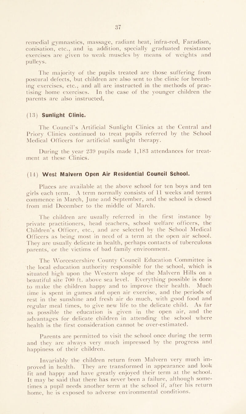 remedial g-ymnastics, massage, radiant heat, infra-red, Faradism, conisation, etc., and in addition, specially graduated resistance exercises are aiven to weak muscles by means of weights and pulleys. I'he majority of the pupils treated are those suffering from postural defects, but children are also sent to the clinic for breath- ing exercises, etc., and all are instructed in the methods of prac- tising home exercises. In the case of the younger children the parents are also instructed. (13) Sunlight Clinic. The Council’s Artificial Sunlight Clinics at the Central and Priory Clinics continued to treat pupils referred by the School .Medical Officers for artificial sunlight therapy. During the year 239 pupils made 1,183 attendances for treat- ment at these Clinics. (14) West Malvern Open Air Residential Council School. Places are available at the above school for ten boys and ten girls each term. A term normally consists of 11 weeks and terms commence in ^Vlarch, June and September, and the school is closed from mid December to the middle of March. d'he children are usually referred in the first instance by private practitioners, head teachers, school welfare officers, the Children’s Officer, etc., and are selected by the School Medical Officers as being most in need of a term at the open air school. Thev are usuallv delicate in health, perhaps contacts of tuberculous parents, or the victims of bad family environment. The Worcestershire County Council Education Committee is the local education authority responsible for the school, which is situated high upon the \\Tstern slope of the Malvern Hills on a beautiful site 700 ft. above sea level. Everything possible is done to make the children happy and to improve their health. Much lime is spent in games and open air exercise, and the periods of rest in the sunshine and fresh air do much, with good food and regular meal times, to give new life to the delicate child. As far as possible the education is given in the open air, and the advantages for delicate children in attending the school where health is the first consideration cannot be over-estimated. Parents are permitted to visit the school once during the term and they are always very much impressed by the progress and happiness of their children. Invariably the children return from Malvern very much im- proved in health. Thev are transformed in appearance and look fit and happy and have greatly enjoyed their term at the school. It may be said that there has never been a failure, although some- times a pupil needs another term at the school if, alter his return home, he is exposed to adverse environmental conditions.