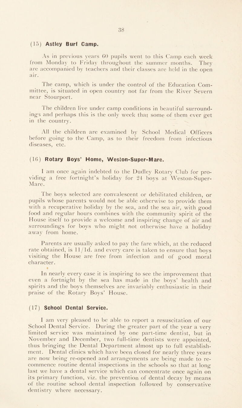 (15) Astley Burf Camp. As in previous 3/ears GO pupils went to this Camp each week from Monday to Friday tliroug-hout the summer months. They are accompanied by teachers and their classes are held in the open air. The camp, which is under the control of the Education Com- mittee, is situated in open country not far from the River Severn near Stourport. The children live under camp conditions in beautiful surround- ing’s and perhaps this is the only week that some of them ever get in the country. All the children are examined by School Medical Officers before going to the Camp, as to their freedom from infectious diseases, etc. (IG) Rotary Boys’ Home, Weston-Super-Mare. I am once again indebted to the Dudley Rotary Club for pro- viding a free fortnight’s holiday for 24 boys at Weston-Super- Mare. The boys selected are convalescent or debilitated children, or pupils whose parents would not be able otherwise to provide them with a recuperative holiday by the sea, and the sea air, with good food and regular hours combines with the community spirit of the House itself to provide a welcome and inspiring change of air and surroundings for boys who might not otherwise have a holiday away from home. Parents are usually asked to pay the fare which, at the reduced rate obtained, is 11/ld. and every care is taken to ensure that boys visiting the House are free from infection and of good moral character. ♦ In nearly every case it is inspiring to see the improvement that even a fortnight by the sea has made in the boys’ health and spirits and the boys themselves are invariably enthusiastic in their praise of the Rotary Boys’ House. (17) School Dental Service. I am very pleased to be able to report a resuscitation of our School Dental Service. During the greater part of the year a very limited service was maintained by one part-time dentist, but in November and December, two full-time dentists were appointed, thus bringing the Dental Department almost up to full establish- ment. Dental clinics which have been closed for nearly three years are now being re-opened and arrangements are being made to re- commence routine dental inspections in the schools so that at long last we have a dental service which can concentrate once ap-ain on o its primary function, viz. the prevention of dental decay by means of the routine school dental inspection followed by conservative dentistry where necessary.
