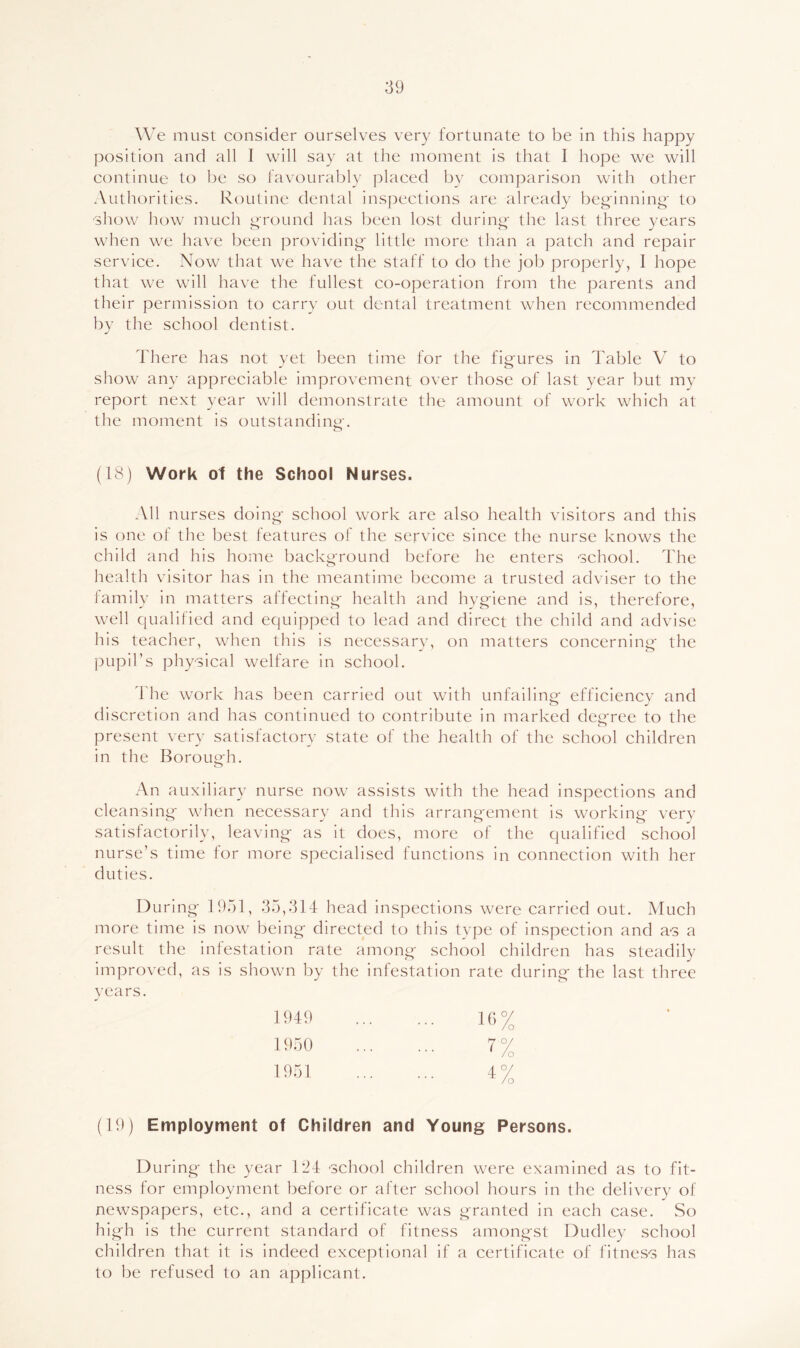 We must consider ourselves very fortunate to be in this happy position and all I will say at the moment is that I hope we will continue to be so favoural)ly placed by comparison with other Authorities. Routine dental inspections are already beg'inning' to show how much ground has been lost during- the last three years when we have been providing little more than a patch and repair service. Now that we have the staff to do the job properly, I hope that we will have the fullest co-operation from the parents and their permission to carry out dental treatment when recommended by the school dentist. There has not yet been time for the figures in Table V to show any appreciable improvement over those of last year but my report next year will demonstrate the amount of work which at the moment is outstanding. (18) Work o1 the School Nurses. All nurses doing school work are also health visitors and this is one of the best features of the service since the nurse knows the child and his home background before he enters 'School. The health visitor has in the meantime become a trusted adviser to the family in matters affecting health and hygiene and is, therefore, well qualitied and equipped to lead and direct the child and advise his teacher, when this is necessary, on matters concerning the pupil’s physical welfare in school. The work has been carried out with unfailing- efficiencv and discretion and has continued to contribute in marked degree to the present very satisfactory state of the health of the school children in the Borough. An auxiliary nurse now assists with the head inspections and cleansing when necessary and this arrangement is working very satisfactorily, leaving as it does, more of the qualified school nurse’s time for more specialised functions in connection with her duties. During 1951, .35,314 head inspections were carried out. Much more time is now being directed to this type of inspection and a-s a result the infestation rate among school children has steadily improved, as is shown by the infestation rate during the last three years. 1949 16% 1950 7% 1951 4°/ (19) Employment of Children and Young Persons. During the year 124 'School children were examined as to fit- ness for employment before or after school hours in the delivery of newspapers, etc., and a certificate was granted in each case. So high is the current standard of fitness amongst Dudley school children that it is indeed exceptional if a certificate of fitneS'S has to be refused to an applicant.