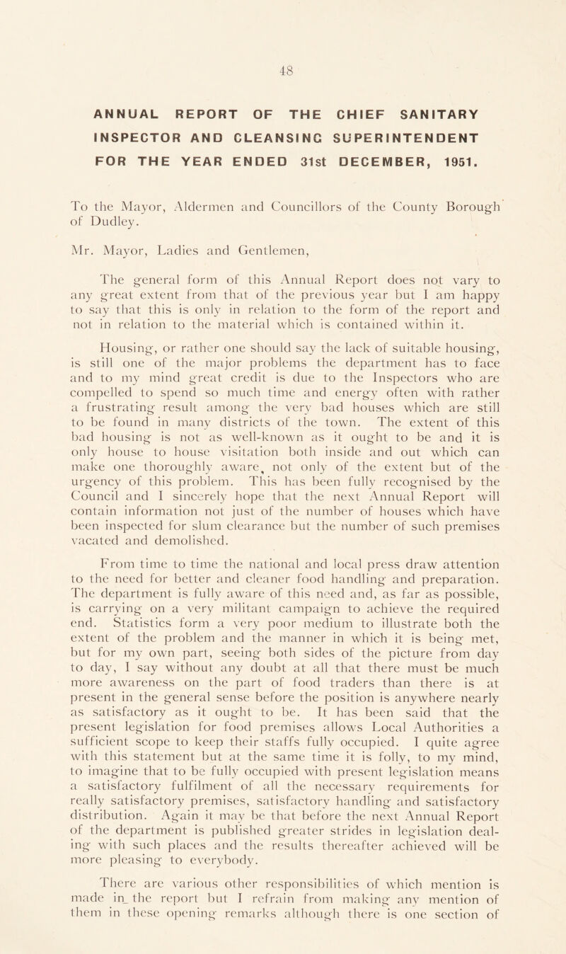 ANNUAL REPORT OF THE CHIEF SANITARY INSPECTOR AND CLEANSING SUPERINTENDENT FOR THE YEAR ENDED 31st DECEIVIBER, 1951. To the Mayor, Aldermen and Councillors of the County Borough of Dudley. Mr. Mayor, Ladies and Gentlemen, The general form of this Annual Report does not vary to any great extent from that of the previous year but I am happy to say that this is only in relation to the form of the report and not in relation to the material which is contained within it. Housing, or rather one should say the lack of suitable housing, is still one of the major problems the department has to face and to my mind great credit is due to the Inspectors who are compelled to spend so much time and energy often with rather a frustrating result among- the very bad houses which are still to be found in many districts of the town. The extent of this bad housing is not as well-known as it ought to be and it is only house to house visitation both inside and out which can make one thoroughly aware, not only of the extent but of the urgency of this problem. This has been fully recognised by the Council and I sincerely hope that the next Annual Report will contain information not just of the number of houses which have been inspected for slum clearance but the number of such premises vacated and demolished. From time to time the national and local press draw attention to the need for better and cleaner food handling and preparation. The department is fully aware of this need and, as far as possible, is carrying on a very militant campaign to achieve the required end. Statistics form a very poor medium to illustrate both the extent of the problem and the manner in which it is being met, but for my own part, seeing both sides of the picture from day to day, I say without any doubt at all that there must be much more awareness on the part of food traders than there is at present in the general sense before the position is anywhere nearly as satisfactory as it ought to be. It has been said that the present leg'islation for food premises allows Local Authorities a sufficient scope to keep their staffs fully occupied. I quite agree with this statement but at the same time it is folly, to my mind, to imagine that to be fully occupied with present legislation means a satisfactory fulfilment of all the necessary requirements for really satisfactory premises, satisfactory handling and satisfactory distribution. Again it may be that before the next Annual Report of the department is published greater strides in legislation deal- ing with such places and the results thereafter achieved will be more pleasing to everybody. There are various other responsibilities of which mention is made in_ the report but I refrain from making any mention of them in these opening remarks although there is one section of