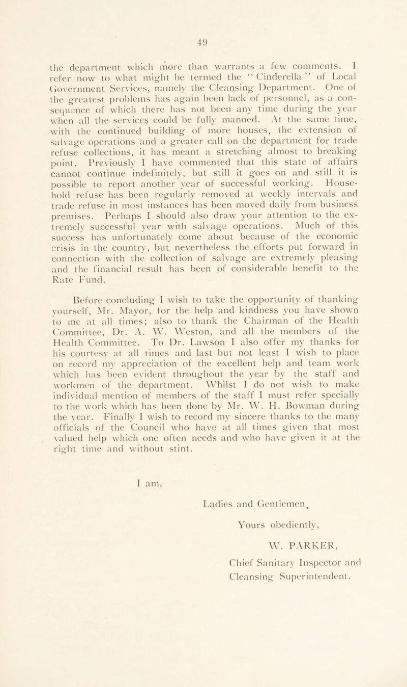 the department which more than warrants a few comments. I refer now to what mig'ht be termed the “ Cinderella ” of Local (lovernment Services, namely the Cleansing- Department. One ot' the greatest problems has again been lack of personnel, as a con- sequence of which there has not been any time during- the year when all the services could be fully manned. At the same time, with the continued building- of more houses, the extension of salvag-e operations and a g-reater call on the department for trade refuse collections, it has meant a stretching- almost to breaking point. Previously I have commented that this state of affairs cannot continue indefinitely, but still it goes on and still it is possible to report another year of successful working. House- hold refuse has been regularly removed at weekly intervals and trade refuse in most instances has been moved daily from business premises. Perhaps I should also draw your attention to the ex- tremely successful year with salvage operations. Much of this success has unfortunately come about because of the economic crisis in the country, but nevertheless the efforts put forward in connection with the collection of salvage are extremely pleasing and the financial result has been of considerable benefit to the Rate Fund. Before concluding I wish to take the opportunity of thanking yourself, Mr. Mayor, for the help and kindness you have shown to me at all times; also to thank the Chairman of the Health Committee, Dr. A. W. Weston, and all the members of the Health Committee. To Dr. Lawson I also offer my thanks for his courtesy at all times and last but not least I wish to place on record my appreciation of the excellent help and team work which has been evident throughout the year by the staff and workmen of the department. Whilst I do not wish to make individual mention of members of the staff I must refer specially to the work which has been done by Mr. W. H. Bowman during the year. Finally I wish to record my sincere thanks to the many officials of the Council who have at all times given that most valued help which one often needs and who have given it at the ritjht time and without stint. I am, Ladies and Gentlemen^ Yours obediently, W. PARKER, Chief Sanitary Inspector and Cleansing Superintendent.