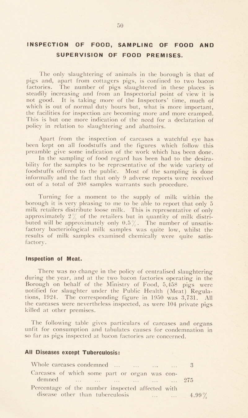 no INSPECTION OF FOOD, SAMPLING OF FOOD AND SUPERVISION OF FOOD PREMISES. The only 'slaughtering' of animals in the borough is that of pigs and, apart from cottagers pigs, is confined to two bacon factories. The number of pigs slaughtered in these places is steadily increasing and from an Inspectorial point of view it is not good. It is taking more of the Inspectors’ time, much of which is out of normal duty hours but, what is more important, the facilities for inspection are becoming more and more cramped. This is but one more indication of the need for a declaration of policy in relation to slaughtering and abattoirs. Apart from the inspection of carcases a watchful eye has been kept on all foodstuffs and the figures which follow this preamble give some indication of the work which has been done. In the sampling of food regard has been had to the desira- bility for the samples to be representative of the wide variety of foodstuffs offered to the public. Most of the sampling is done informally and the fact that only 9 adverse reports were received out of a total of 20(S samples warrants such procedure. Turning for a moment to the supply of milk within the borough it is very pleasing to me to be able to report that only 5 milk retailers distribute loose milk. This is representative of only approximately 2 % of the retailers but in quantity of milk distri- buted will be approximately only 0.5%. The number of unsatis- factory bacteriological milk samples was quite low, whilst the results of milk samples examined chemically were quite satis- factory. Inspection of Meat. There was no change in the policy of centralised slaughtering during the year, and at the two bacon factories operating in the Borough on behalf of the Ministry of Food, 5,458 pigs were notified for slaughter under the Public Health (Meat) Regula- tions, 1924. The corresponding figure in 1950 was 3,731. All the carcases were nevertheless inspected, as were 104 private pigs killed at other premises. The following table gives particulars of carcases and organs unfit for consumption and tabulates causes for condemnation in so far as pigs inspected at bacon factories are concerned. All Diseases except Tuberculosis: Whole carcases condemned ... ... ... ... 3 Carcases of which some part or organ was con- demned ... ... ... ... ... ... 275 Percentage of the number inspected affected with disease other than tul^erculosis 4.99%