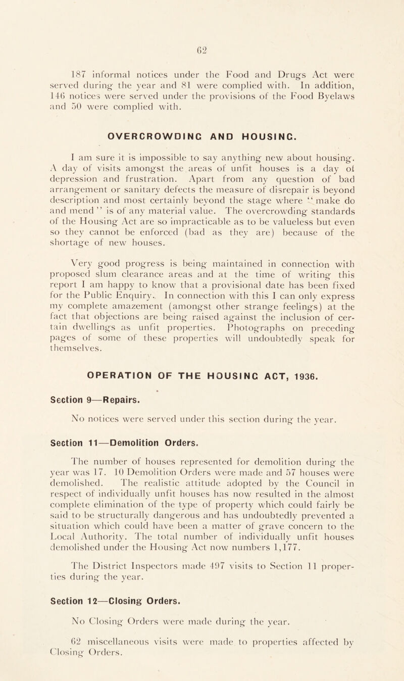187 informal notices under the Food and Drugs Act were served during the year and 81 were complied with. In addition, 146 notices were served under the provisions of the Food Byelaws and 50 were complied with. OVERCROWDING AND HOUSING. I am sure it is impossible to say anything new about housing. A day of visits amongst the areas of unfit houses is a day ol depression and frustration. Apart from any question of bad arrangement or sanitary defects the measure of disrepair is beyond description and most certainly beyond the stage where “make do and mend ’’ is of any material value. The overcrowding standards of the Housing Act are so impracticable as to be valueless but even so they cannot be enforced (bad as they are) because of the shortage of new houses. Very good progress is being maintained in connection with proposed slum clearance areas and at the time of writing this report I am happy to know that a provisional date has been fixed for the Public Enquiry.. In connection with this I can only express my complete amazement (amongst other strange feelings) at the fact that objections are being raised against the inclusion of cer- tain dwellings as unfit properties. Photographs on preceding- pages of some of these properties will undoubtedly speak for themselves. OPERATION OF THE HOUSING ACT, 1936. Section 9—Repairs. No notices were served under this section during the year. Section 11—Demolition Orders. The number of houses represented for demolition during the year was 17. 10 Demolition Orders were made and 57 houses were demolished. The realistic attitude adopted by the Council in respect of individually unfit houses has now resulted in the almost complete elimination of the type of property whieh could fairly be said to be structurally dangerous and has undoubtedly prevented a situation which could have been a matter of grave concern to the Local Authority. The total number of individually unfit houses demolished under the Housing Act now numbers 1,177. The District Inspectors made 497 visits to Section 11 proper- ties during the year. Section 12—Closing Orders. No Closing Orders were made during the year. 62 miscellaneous visits were made to properties affected by Closing Orders.