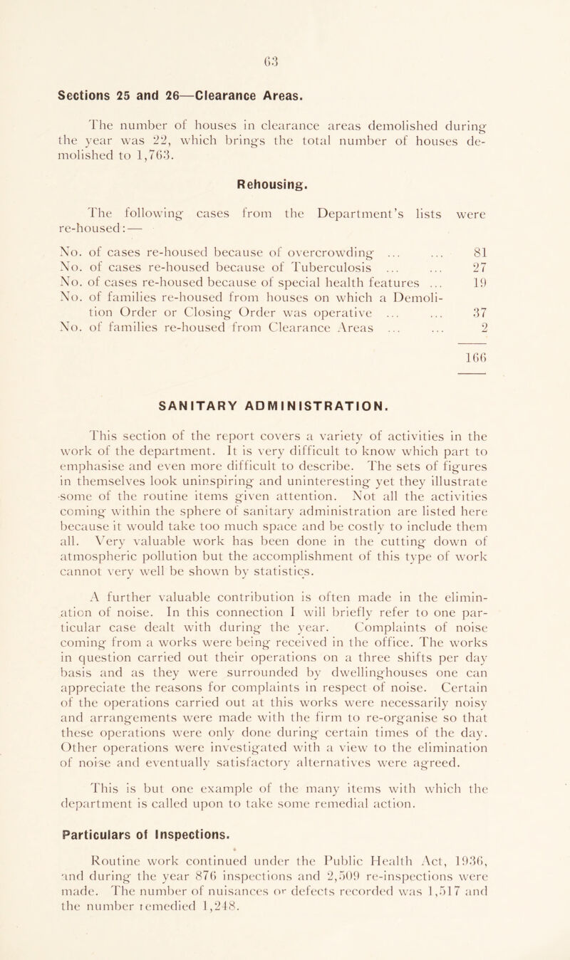 Sections 25 and 26—Clearance Areas. The number of houses in clearance areas demolished durinof o the year was '22, which bring-s the total number of houses de- molished to 1,76‘3. Rehousing. The following- cases from the Department’s lists were re-housed:— No. of cases re-housed because of overcrowdinir ... ... 81 Xo. of cases re-housed because of Tuberculosis ... ... 27 No, of cases re-housed because of special health features ... 19 No. of families re-housed from houses on which a Demoli- tion Order or Closing- Order was operative ... ... 37 No, of families re-housed from Clearance Areas ... ... 2 166 SANITARY ADMINISTRATION. This section of the report covers a variety of activities in the work of the department. It is very difficult to know which part to emphasise and even more difficult to describe. The sets of fig-ures in themselves look uninspiring and uninteresting yet they illustrate •some of the routine items g-iven attention. Not all the activities coming- within the sphere of sanitary administration are listed here because it would take too much space and be costly to include them all. Nery valuable work has been done in the cutting- down of atmospheric pollution but the accomplishment of this tvpe of work cannot very well be shown by statistics. A further valuable contribution is often made in the elimin- ation of noise. In this connection I will briefly refer to one par- ticular case dealt with during- the year. Complaints of noise coming from a works were being received in the office. The works in question carried out their operations on a three shifts per day basis and as they were surrounded by dwellinghouses one can appreciate the reasons for complaints in respect of noise. Certain of the operations carried out at this works were necessarily noisy and arrangements were made with the firm to re-org'anise so that these operations were only done during certain times of the day. Other operations were investigated with a view to the elimination of noise and eventually satisfactory alternatives were agreed. This is but one example of the many items with which the department is called upon to take some remedial action. Particulars of Inspections. Routine work continued under the Public Health Act, 1936, and during the year 876 inspections and 2,509 re-inspections were made. The number of nuisances o^ defects recorded was 1,517 and the number lemedied 1,218.
