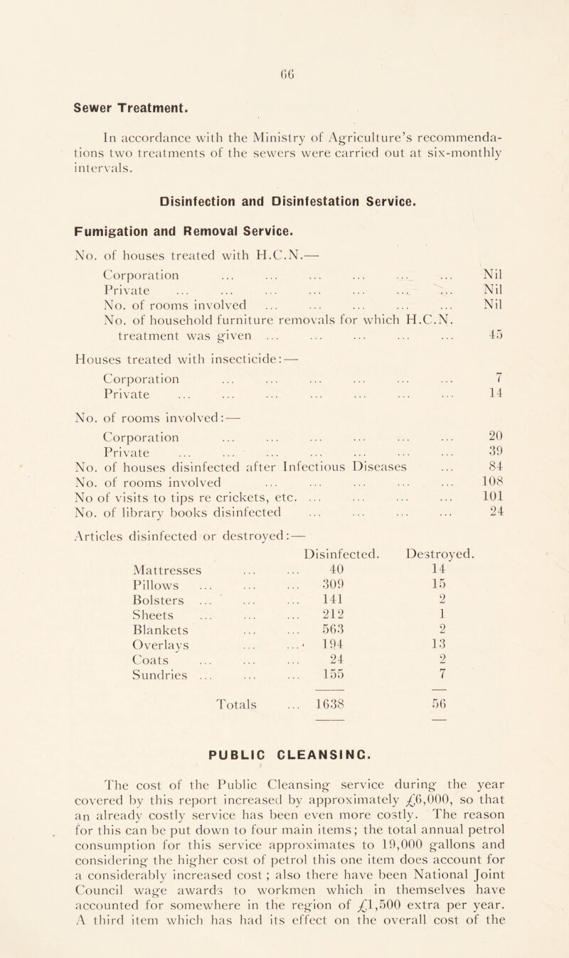 Sewer Treatment. In accordance with the Ministry of Ag-riculture’s recommenda- tions two treatments of the sewers were carried out at six-monthly intervals. Disinfection and Disinfestation Service. Fumigation and Removal Service. No. of houses treated with H.C.N.— Corporation ... ... . . . . Nil Private ... ... . • « . Nil No. of rooms involved * . . ... • . ... Nil No. of household furniture removals for which H.C.N. treatment was given ... . . 45 Houses treated with insecticide: — Corporation ... ... . . . . 7 Private ... . . 14 No. of rooms involved: — Corporation ... ... . . ... 20 Private ... ... 39 No. of houses disinfected after Infectious Diseases 84 No. of rooms involved ... ... . . ... 108 No of visits to tips re criekets, etc. . . . . 101 No. of library books disinfected . 24 Articles disinfected or destroyed: — Disinfected. Destroyed. Mattresses 40 14 Pillows 309 15 Bolsters ... * 141 2 Sheets 212 1 Blankets 563 2 Overlays ‘ 194 13 Coats 24 2 Sundries ... 155 7 Totals ... 1638 56 PUBLIC CLEANSING. I The cost of the Public Cleansing- serviee during the year covered by this report increased by approximately ;£6,000, so that an already costly service has been even more costly. The reason for this can be put down to four main items; the total annual petrol consumption for this service approximates to 19,000 gallons and considering the higher cost of petrol this one item does account for a considerably increased cost; also there have been National Joint Council wage awards to workmen whieh in themselves have accounted for somewhere in the region of ;(il,500 extra per year. A third item whieh has had its effect on the overall cost of the