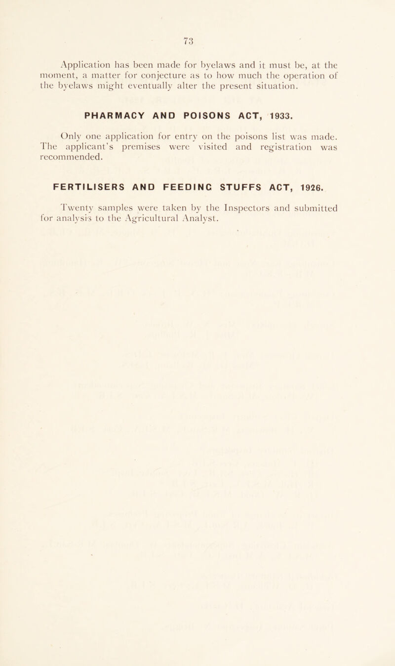 Application has been made for byelaws and it must be, at the moment, a matter for eonjecture as to how much the operation of the byelaws might eventually alter the present situation. PHARMACY AND POISONS ACT, 1933. Only one application for entry on the poisons list was made. The applicant’s premises were visited and registration was recommended. FERTILISERS AND FEEDING STUFFS ACT, 1926. Twenty samples were taken by the Inspeetors and submitted for analysis to the Agricultural Analyst.