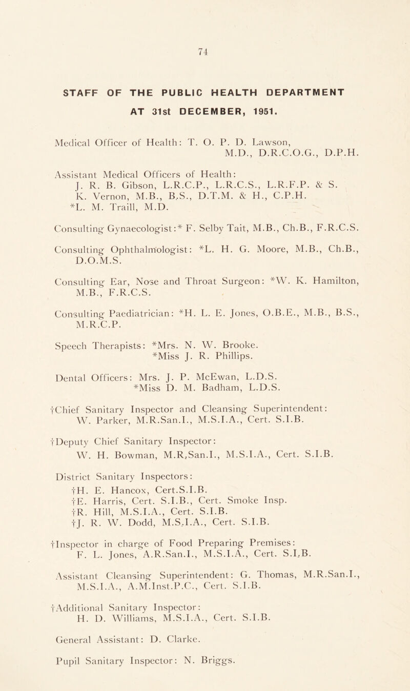 STAFF OF THE PUBLIC HEALTH DEPARTMENT AT 31st DECEMBER, 1951. Medical Officer of Health: T. O. P. D. Lawson, M.D., D.R.C.O.G., D.P.H. Assistant Medical Officers of Health: R. B. Gibson, L.R.C.P., L.R.C.S., L.R.F.P. & S. K. Vernon, M.B., B..S., D.T.M. & H., C.P.H. *L. M. Traill, M.D. Consulting' Gynaecologist:* F. Selby Tait, M.B., Ch.B., F.R.C.S. Consulting Ophthalmologist: *L. H. G. Aloore, M.B., Ch.B., D.O.M.S. Consulting Ear, Nose and Throat Surgeon: *W. K. Hamilton, M.B., F.R.C.S. Consulting Paediatrician: *H. L. E. Jones, O.B.E., M.B., B.S., M.R.C.P. Speech Therapists: *Mrs. N. W. Brooke. *Miss J. R. Phillips. Dental Officers: Mrs. J. P. McEwan, L.D.S. *Miss D. M. Badham, L.D.S. i'Chief Sanitary Inspector and Cleansing Superintendent: VV. Parker, M.R.San.L, M.S.I.A., Cert. S.I.B. i'Deputy Chief Sanitary Inspector: VV. H. Bowman, M.R..San.L, M.S.I.A., Cert. S.I.B. District Sanitary Inspectors: i'H. E. Hancox, Cert.S.I.B. i'E. Harris, Cert. S.I.B., Cert. Smoke Insp. i'R. Hill, M.S.I.A., Cert. S.I.B. tj. R. W. Dodd, M.ST.A., Cert. S.I.B. tlnspector in charge of Food Preparing Premises: F. L. Jones, A.R.San.L, M.S.I.A., Cert. S.I,B. Assistant Cleansing Superintendent: G. Thomas, M.R.San.L, M.S.I.A., A.M.Inst.P.C., Cert. S.I.B. tAdditional Sanitary Inspector: H. D. Williams, M.S.I.A., Cert. S.I.B. General Assistant: D. Clarke. Pupil Sanitary Inspector: N. Briggs.