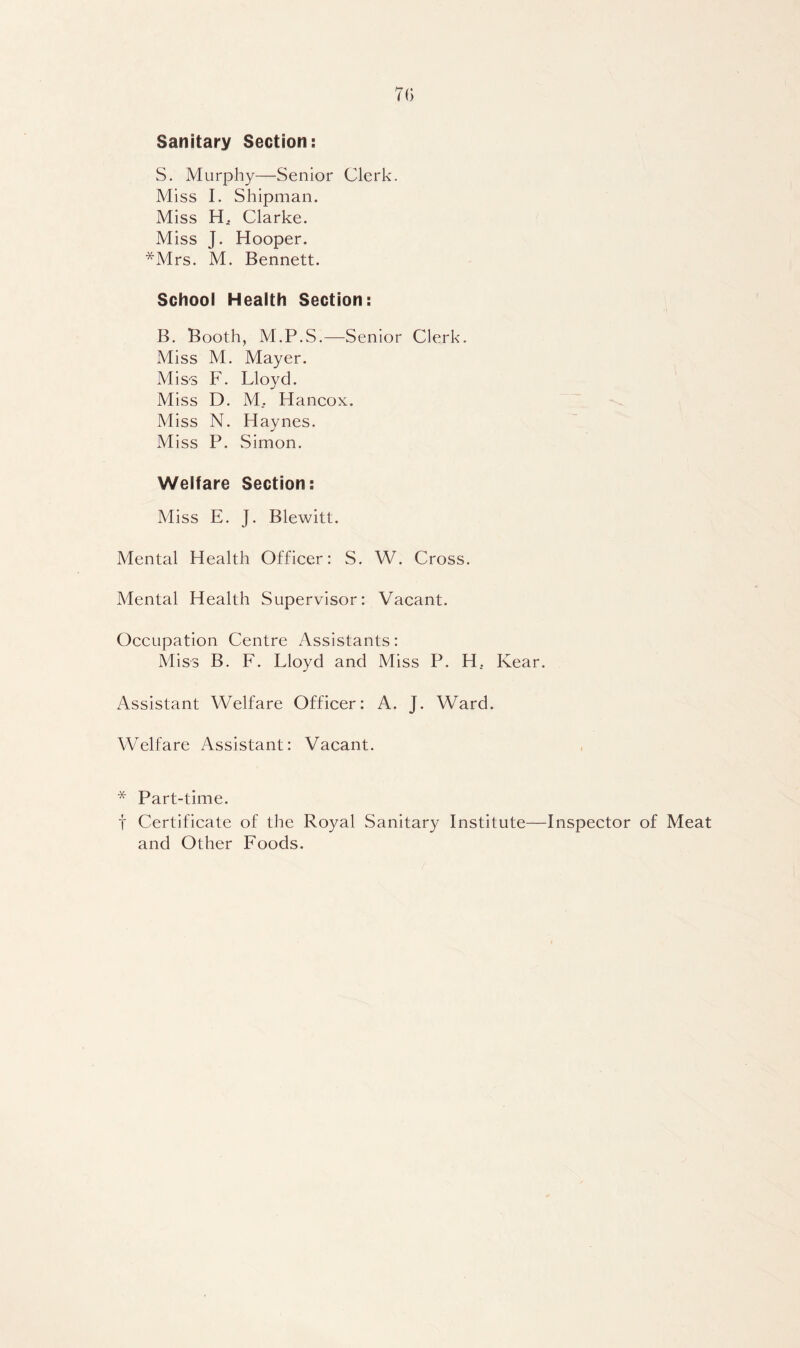 70 Sanitary Section: S. Murphy—Senior Clerk. Miss 1. Shipman. Miss H. Clarke. Miss J. Hooper. *Mrs. M. Bennett. School Health Section: B. Booth, M.P.S.—Senior Clerk. Miss M. Mayer. Mis'S F. Lloyd. Miss D. M. Hancox. Miss N. Haynes. Miss P. Simon. Welfare Section: Miss E. J. Blewitt. Mental Health Officer: S. W. Cross. Mental Health Supervisor: Vacant. Occupation Centre Assistants: Miss B. F. Lloyd and Miss P. H, Kear. Assistant Welfare Officer: A. J. Ward. Welfare Assistant: Vacant. * Part-time. t Certificate of the Royal Sanitary Institute—Inspector of Meat and Other Foods.