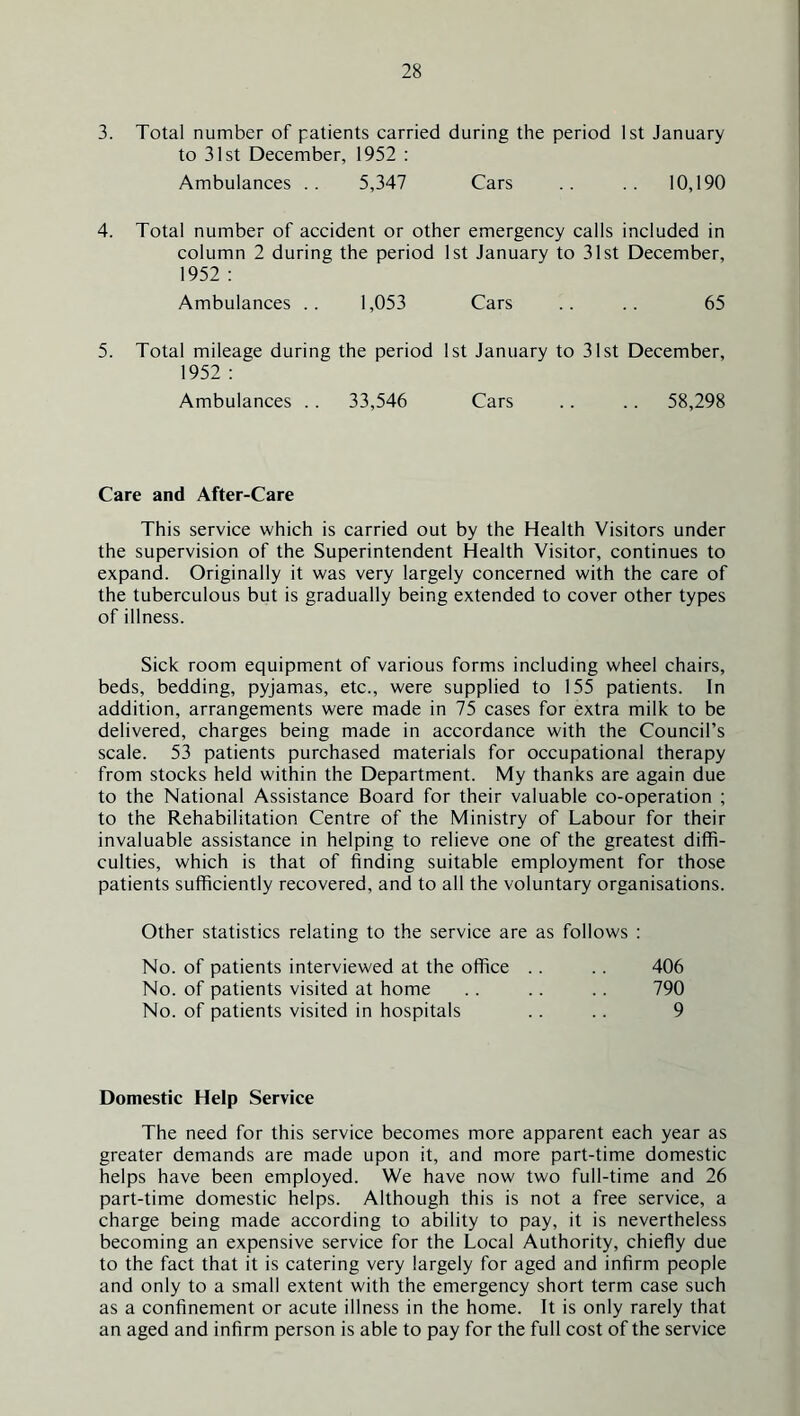 3. Total number of patients carried during the period 1st January to 31st December, 1952 : Ambulances .. 5,347 Cars .. .. 10,190 4. Total number of accident or other emergency calls included in column 2 during the period 1st January to 31st December, 1952 : Ambulances .. 1,053 Cars .. .. 65 5. Total mileage during the period 1st January to 31st December, 1952 : Ambulances .. 33,546 Cars .. .. 58,298 Care and After-Care This service which is carried out by the Health Visitors under the supervision of the Superintendent Health Visitor, continues to expand. Originally it was very largely concerned with the care of the tuberculous but is gradually being extended to cover other types of illness. Sick room equipment of various forms including wheel chairs, beds, bedding, pyjamas, etc., were supplied to 155 patients. In addition, arrangements were made in 75 eases for extra milk to be delivered, charges being made in accordance with the Council’s scale. 53 patients purchased materials for occupational therapy from stocks held within the Department. My thanks are again due to the National Assistance Board for their valuable co-operation ; to the Rehabilitation Centre of the Ministry of Labour for their invaluable assistance in helping to relieve one of the greatest diffi- culties, which is that of finding suitable employment for those patients sufficiently recovered, and to all the voluntary organisations. Other statistics relating to the service are as follows : No. of patients interviewed at the office .. .. 406 No. of patients visited at home .. .. .. 790 No. of patients visited in hospitals . . .. 9 Domestic Help Service The need for this service becomes more apparent each year as greater demands are made upon it, and more part-time domestic helps have been employed. We have now two full-time and 26 part-time domestic helps. Although this is not a free service, a charge being made according to ability to pay, it is nevertheless becoming an expensive service for the Local Authority, chiefly due to the fact that it is catering very largely for aged and infirm people and only to a small extent with the emergency short term case such as a confinement or acute illness in the home. It is only rarely that an aged and infirm person is able to pay for the full cost of the service