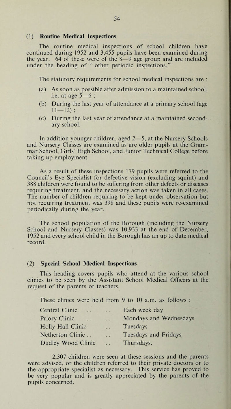 (1) Routine Medical Inspections The routine medical inspections of school children have continued during 1952 and 3,455 pupils have been examined during the year. 64 of these were of the 8—9 age group and are included under the heading of “ other periodic inspections.” The statutory requirements for school medical inspections are : (a) As soon as possible after admission to a maintained school, i.e. at age 5—6 ; (b) During the last year of attendance at a primary school (age 11 — 12) ; (c) During the last year of attendance at a maintained second- ary school. In addition younger children, aged 2—5, at the Nursery Schools and Nursery Classes are examined as are older pupils at the Gram- mar School, Girls’ High School, and Junior Technical College before taking up employment. As a result of these inspections 179 pupils were referred to the Council’s Eye Specialist for defective vision (excluding squint) and 388 children were found to be suffering from other defects or diseases requiring treatment, and the necessary action was taken in all cases. The number of children requiring to be kept under observation but not requiring treatment was 398 and these pupils were re-examined periodically during the year. The school population of the Borough (including the Nursery School and Nursery Classes) was 10,933 at the end of December, 1952 and every school child in the Borough has an up to date medical record. (2) Special School Medical Inspections This heading covers pupils who attend at the various school clinics to be seen by the Assistant School Medical Officers at the request of the parents or teachers. These clinics were held from 9 to 10 a.m. as follows : Central Clinic Priory Clinic Holly Hall Clinic Netherton Clinic .. Dudley Wood Clinic Each week day Mondays and Wednesdays Tuesdays Tuesdays and Fridays Thursdays. 2,307 children were seen at these sessions and the parents were advised, or the children referred to their private doctors or to the appropriate specialist as necessary. This service has proved to be very popular and is greatly appreciated by the parents of the pupils concerned.