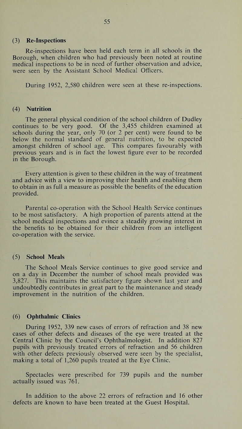 (3) Re-Inspections Re-inspections have been held each term in all schools in the Borough, when children who had previously been noted at routine medical inspections to be in need of further observation and advice, were seen by the Assistant School Medical Officers. During 1952, 2,580 children were seen at these re-inspections. (4) Nutrition The general physical condition of the school children of Dudley continues to be very good. Of the 3,455 children examined at schools during the year, only 70 (or 2 per cent) were found to be below the normal standard of general nutrition, to be expected amongst children of school age. This compares favourably with previous years and is in fact the lowest figure ever to be recorded in the Borough. Every attention is given to these children in the way of treatment and advice with a view to improving their health and enabling them to obtain in as full a measure as possible the benefits of the education provided. Parental co-operation with the School Health Service continues to be most satisfactory. A high proportion of parents attend at the school medical inspections and evince a steadily growing interest in the benefits to be obtained for their children from an intelligent co-operation with the service. (5) School Meals The School Meals Service continues to give good service and on a day in December the number of school meals provided was 3,827. This maintains the satisfactory figure shown last year and undoubtedly contributes in great part to the maintenance and steady improvement in the nutrition of the children. (6) Ophthalmic Clinics During 1952, 339 new cases of errors of refraction and 38 new cases of other defects and diseases of the eye were treated at the Central Clinic by the Council’s Ophthalmologist. In addition 827 pupils with previously treated errors of refraction and 56 children with other defects previously observed were seen by the specialist, making a total of 1,260 pupils treated at the Eye Clinic. Spectacles were prescribed for 739 pupils and the number actually issued was 761. In addition to the above 22 errors of refraction and 16 other defects are known to have been treated at the Guest Hospital.