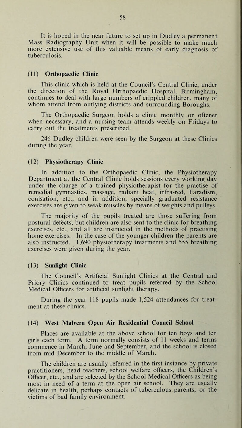 It is hoped in the near future to set up in Dudley a permanent Mass Radiography Unit when it will be possible to make much more extensive use of this valuable means of early diagnosis of tuberculosis. (11) Orthopaedic Clinic This clinic which is held at the Council’s Central Clinic, under the direction of the Royal Orthopaedic Hospital, Birmingham, continues to deal with large numbers of crippled children, many of whom attend from outlying districts and surrounding Boroughs. The Orthopaedic Surgeon holds a clinic monthly or oftener when necessary, and a nursing team attends weekly on Fridays to carry out the treatments prescribed. 246 Dudley children were seen by the Surgeon at these Clinics during the year. (12) Physiotherapy Clinic In addition to the Orthopaedic Clinic, the Physiotherapy Department at the Central Clinic holds sessions every working day under the charge of a trained physiotherapist for the practise of remedial gymnastics, massage, radiant heat, infra-red, Faradism, conisation, etc., and in addition, specially graduated resistance exercises are given to weak muscles by means of weights and pulleys. The majority of the pupils treated are those suffering from postural defects, but children are also sent to the clinic for breathing exercises, etc., and all are instructed in the methods of practising home exercises. In the case of the younger children the parents are also instructed. 1,690 physiotherapy treatments and 555 breathing exercises were given during the year. (13) Sunlight Clinic The Council’s Artificial Sunlight Clinics at the Central and Priory Clinics continued to treat pupils referred by the School Medical Officers for artificial sunlight therapy. During the year 118 pupils made 1,524 attendances for treat- ment at these clinics. (14) West Malvern Open Air Residential Council School Places are available at the above school for ten boys and ten girls each term. A term normally consists of 11 weeks and terms commence in March, June and September, and the school is closed from mid December to the middle of March. The children are usually referred in the first instance by private practitioners, head teachers, school welfare officers, the Children’s Officer, etc., and are selected by the School Medical Officers as being most in need of a term at the open air school. They are usually delicate in health, perhaps contacts of tuberculous parents, or the victims of bad family environment.