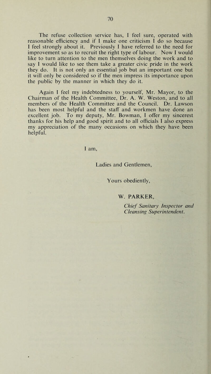 The refuse collection service has, 1 feel sure, operated with reasonable efficiency and if I make one criticism I do so because I feel strongly about it. Previously I have referred to the need for improvement so as to recruit the right type of labour. Now I would like to turn attention to the men themselves doing the work and to say I would like to see them take a greater civic pride in the work they do. It is not only an essential job but an important one but it will only be considered so if the men impress its importance upon the public by the manner in which they do it. Again I feel my indebtedness to yourself, Mr. Mayor, to the Chairman of the Health Committee, Dr. A. W. Weston, and to all members of the Health Committee and the Council. Dr. Lawson has been most helpful and the staff and workmen have done an excellent job. To my deputy, Mr. Bowman, I offer my sincerest thanks for his help and good spirit and to all officials I also express my appreciation of the many occasions on which they have been helpful. I am. Ladies and Gentlemen, Yours obediently. W. PARKER, Chief Sanitary Inspector and Cleansing Superintendent.