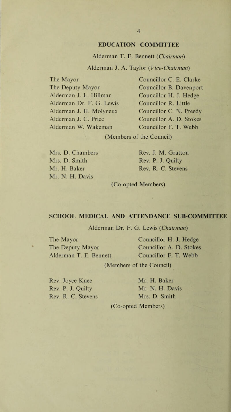 EDUCATION COMMITTEE Alderman T. E. Bennett (Chairman) Alderman J. A. Taylor (Vice-Chairman) The Mayor The Deputy Mayor Alderman J. L. Hillman Alderman Dr. F. G. Lewis Alderman J. H. Molyneux Alderman J. C. Price Alderman W. Wakeman Councillor C. E. Clarke Councillor B. Davenport Councillor H. J. Hedge Councillor R. Little Councillor C. N. Preedy Councillor A. D. Stokes Councillor F. T. Webb (Members of the Council) Mrs. D. Chambers Mrs. D. Smith Mr. H. Baker Mr. N. H. Davis Rev. J. M. Gratton Rev. P. J. Quilty Rev. R. C. Stevens (Co-opted Members) SCHOOL MEDICAL AND ATTENDANCE SUB-COMMITTEE Alderman Dr. F. G. Lewis (Chairman) The Mayor Councillor H. J. Hedge The Deputy Mayor Councillor A. D. Stokes Alderman T. E. Bennett Councillor F. T. Webb (Members of the Council) Rev. Joyce Knee Mr. H. Baker Rev. P. J. Quilty Mr. N. H. Davis Rev. R. C. Stevens Mrs. D. Smith