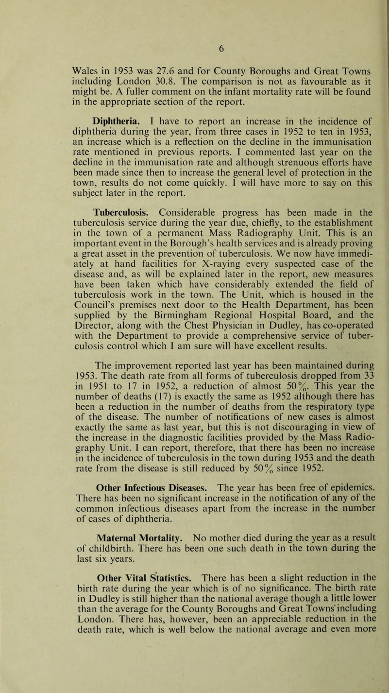 Wales in 1953 was 27.6 and for County Boroughs and Great Towns including London 30.8. The comparison is not as favourable as it might be. A fuller comment on the infant mortality rate will be found in the appropriate section of the report. Diphtheria. I have to report an increase in the incidence of diphtheria during the year, from three cases in 1952 to ten in 1953, an increase which is a reflection on the decline in the immunisation rate mentioned in previous reports. I commented last year on the decline in the immunisation rate and although strenuous efforts have been made since then to increase the general level of protection in the town, results do not come quickly. 1 will have more to say on this subject later in the report. Tuberculosis. Considerable progress has been made in the tuberculosis service during the year due, chiefly, to the establishment in the town of a permanent Mass Radiography Unit. This is an important event in the Borough’s health services and is already proving a great asset in the prevention of tuberculosis. We now have immedi- ately at hand facilities for X-raying every suspected case of the disease and, as will be explained later in the report, new measures have been taken which have considerably extended the field of tuberculosis work in the town. The Unit, which is housed in the Council’s premises next door to the Health Department, has been supplied by the Birmingham Regional Hospital Board, and the Director, along with the Chest Physician in Dudley, has co-operated with the Department to provide a comprehensive service of tuber- culosis control which I am sure will have excellent results. The improvement reported last year has been maintained during 1953. The death rate from all forms of tuberculosis dropped from 33 in 1951 to 17 in 1952, a reduction of almost 50%. This year the number of deaths (17) is exactly the same as 1952 although there has been a reduction in the number of deaths from the respiratory type of the disease. The number of notifications of new cases is almost exactly the same as last year, but this is not discouraging in view of the increase in the diagnostic facilities provided by the Mass Radio- graphy Unit. I can report, therefore, that there has been no increase in the incidence of tuberculosis in the town during 1953 and the death rate from the disease is still reduced by 50% since 1952. Other Infectious Diseases. The year has been free of epidemics. There has been no significant increase in the notification of any of the common infectious diseases apart from the increase in the number of cases of diphtheria. Maternal Mortality. No mother died during the year as a result of childbirth. There has been one such death in the town during the last six years. Other Vital Statistics. There has been a slight reduction in the birth rate during the year which is of no significance. The birth rate in Dudley is still higher than the national average though a little lower than the average for the County Boroughs and Great Towns including London. There has, however, been an appreciable reduction in the death rate, which is well below the national average and even more