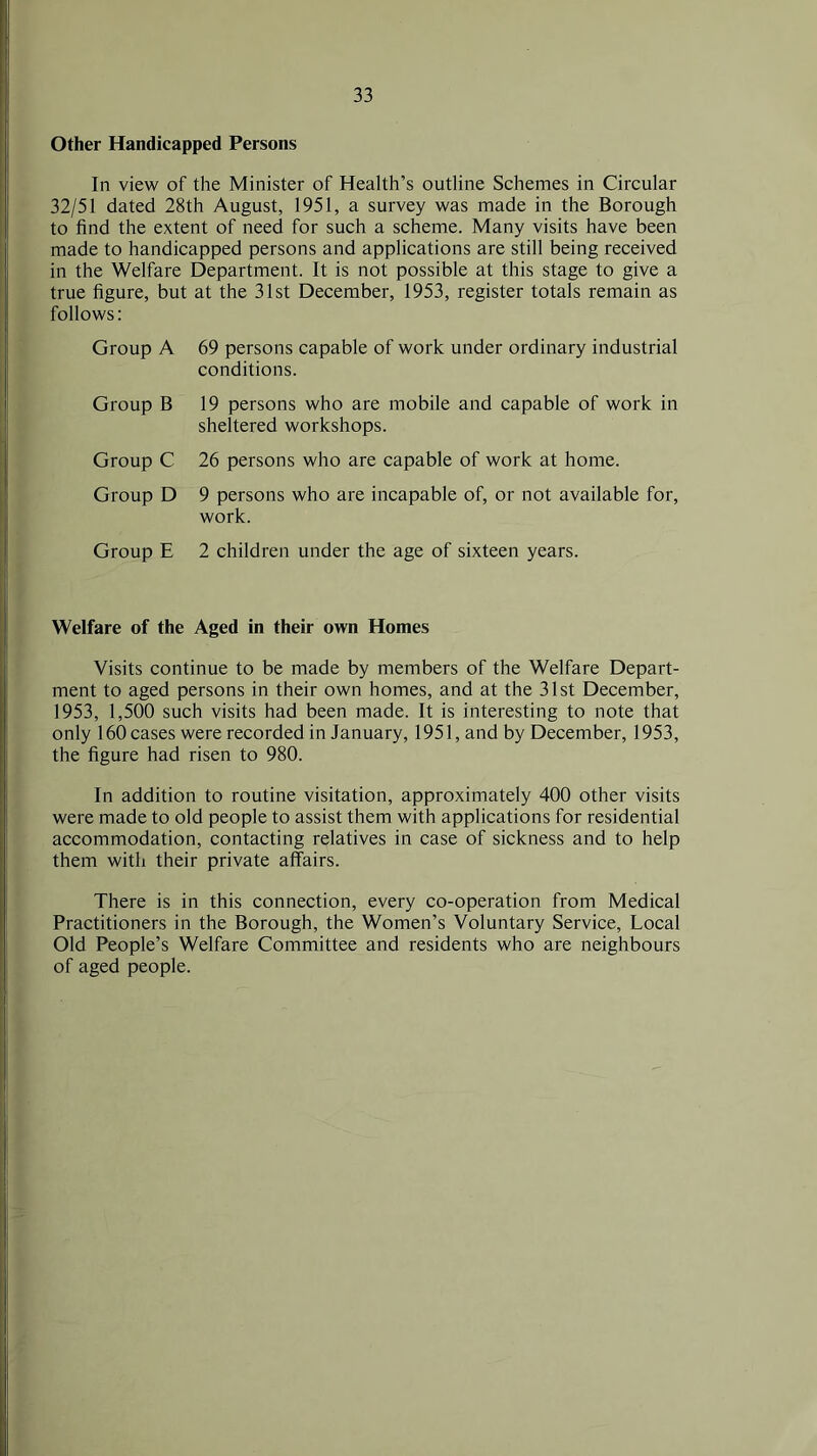 Other Handicapped Persons In view of the Minister of Health’s outline Schemes in Circular 32/51 dated 28th August, 1951, a survey was made in the Borough to find the extent of need for such a scheme. Many visits have been made to handicapped persons and applications are still being received in the Welfare Department. It is not possible at this stage to give a true figure, but at the 31st December, 1953, register totals remain as follows: Group A 69 persons capable of work under ordinary industrial conditions. Group B 19 persons who are mobile and capable of work in sheltered workshops. Group C 26 persons who are capable of work at home. Group D 9 persons who are incapable of, or not available for, work. Group E 2 children under the age of sixteen years. Welfare of the Aged in their own Homes Visits continue to be made by members of the Welfare Depart- ment to aged persons in their own homes, and at the 31st December, 1953, 1,500 such visits had been made. It is interesting to note that only 160 cases were recorded in January, 1951, and by December, 1953, the figure had risen to 980. In addition to routine visitation, approximately 400 other visits were made to old people to assist them with applications for residential accommodation, contacting relatives in case of sickness and to help them with their private affairs. There is in this connection, every co-operation from Medical Practitioners in the Borough, the Women’s Voluntary Service, Local Old People’s Welfare Committee and residents who are neighbours of aged people.