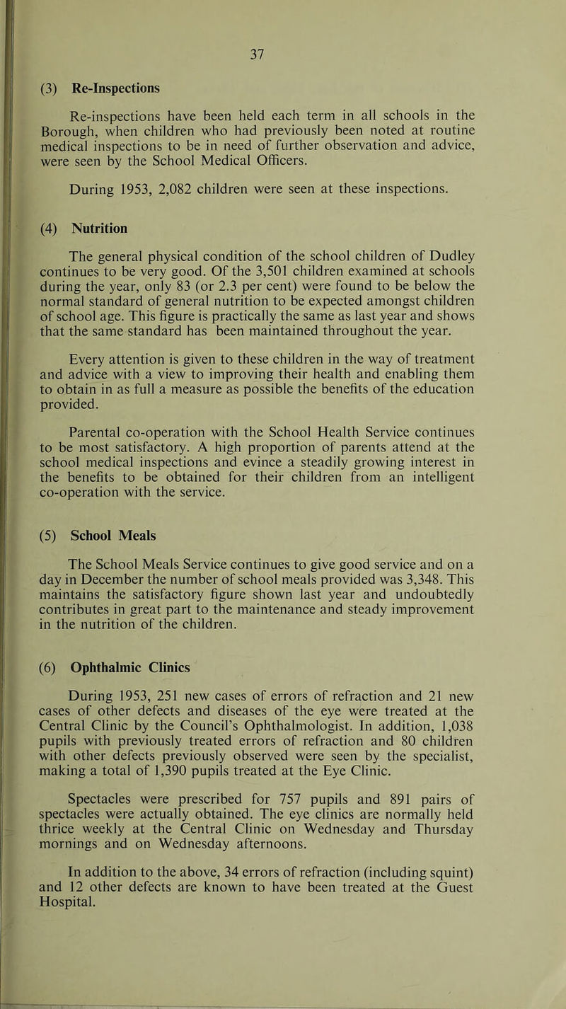 (3) Re-Inspections Re-inspections have been held each term in all schools in the Borough, when children who had previously been noted at routine medical inspections to be in need of further observation and advice, were seen by the School Medical Officers. During 1953, 2,082 children were seen at these inspections. (4) Nutrition The general physical condition of the school children of Dudley continues to be very good. Of the 3,501 children examined at schools during the year, only 83 (or 2.3 per cent) were found to be below the normal standard of general nutrition to be expected amongst children of school age. This figure is practically the same as last year and shows that the same standard has been maintained throughout the year. Every attention is given to these children in the way of treatment and advice with a view to improving their health and enabling them to obtain in as full a measure as possible the benefits of the education provided. Parental co-operation with the School Health Service continues to be most satisfactory. A high proportion of parents attend at the school medical inspections and evince a steadily growing interest in the benefits to be obtained for their children from an intelligent co-operation with the service. (5) School Meals The School Meals Service continues to give good service and on a day in December the number of school meals provided was 3,348. This maintains the satisfactory figure shown last year and undoubtedly contributes in great part to the maintenance and steady improvement in the nutrition of the children. (6) Ophthalmic Clinics During 1953, 251 new cases of errors of refraction and 21 new cases of other defects and diseases of the eye were treated at the Central Clinic by the Council’s Ophthalmologist. In addition, 1,038 pupils with previously treated errors of refraction and 80 children with other defects previously observed were seen by the specialist, making a total of 1,390 pupils treated at the Eye Clinic. Spectacles were prescribed for 757 pupils and 891 pairs of spectacles were actually obtained. The eye clinics are normally held thrice weekly at the Central Clinic on Wednesday and Thursday mornings and on Wednesday afternoons. In addition to the above, 34 errors of refraction (including squint) and 12 other defects are known to have been treated at the Guest Hospital.