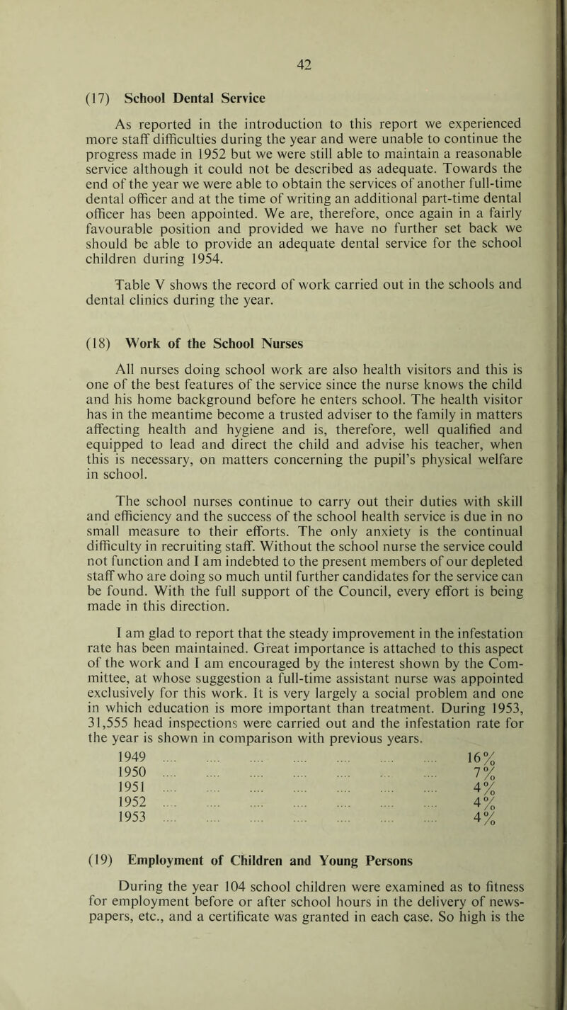 (17) School Dental Service As reported in the introduction to this report we experienced more staff difficulties during the year and were unable to continue the progress made in 1952 but we were still able to maintain a reasonable service although it could not be described as adequate. Towards the end of the year we were able to obtain the services of another full-time dental officer and at the time of writing an additional part-time dental officer has been appointed. We are, therefore, once again in a fairly favourable position and provided we have no further set back we should be able to provide an adequate dental service for the school children during 1954. Table V shows the record of work carried out in the schools and dental clinics during the year. (18) Work of the School Nurses All nurses doing school work are also health visitors and this is one of the best features of the service since the nurse knows the child and his home background before he enters school. The health visitor has in the meantime become a trusted adviser to the family in matters affecting health and hygiene and is, therefore, well qualified and equipped to lead and direct the child and advise his teacher, when this is necessary, on matters concerning the pupil’s physical welfare in school. The school nurses continue to carry out their duties with skill and efficiency and the success of the school health service is due in no small measure to their efforts. The only anxiety is the continual difficulty in recruiting staff. Without the school nurse the service could not function and I am indebted to the present members of our depleted staff who are doing so much until further candidates for the service can be found. With the full support of the Council, every effort is being made in this direction. I am glad to report that the steady improvement in the infestation rate has been maintained. Great importance is attached to this aspect of the work and I am encouraged by the interest shown by the Com- mittee, at whose suggestion a full-time assistant nurse was appointed exclusively for this work. It is very largely a social problem and one in which education is more important than treatment. During 1953, 31,555 head inspections were carried out and the infestation rate for the year is shown in comparison with previous years. 1949 16% 1950 7% 1951 4% 1952 4% 1953 4% (19) Employment of Children and Young Persons During the year 104 school children were examined as to fitness for employment before or after school hours in the delivery of news- papers, etc., and a certificate was granted in each case. So high is the