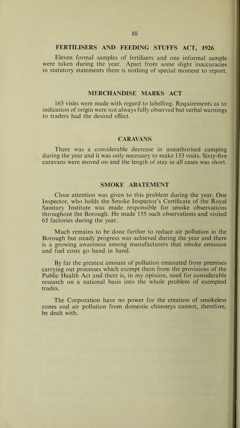 FERTILISERS AND FEEDING STUFFS ACT, 1926 Eleven formal samples of fertilisers and one informal sample were taken during the year. Apart from some slight inaccuracies in statutory statements there is nothing of special moment to report. MERCHANDISE MARKS ACT 165 visits were made with regard to labelling. Requirements as to indication of origin were not always fully observed but verbal warnings to traders had the desired effect. CARAVANS There was a considerable decrease in unauthorised camping during the year and it was only necessary to make 133 visits. Sixty-five caravans were moved on and the length of stay in all cases was short. SMOKE ABATEMENT Close attention was given to this problem during the year. One Inspector, who holds the Smoke Inspector’s Certificate of the Royal Sanitary Institute was made responsible for smoke observations throughout the Borough. He made 155 such observations and visited 65 factories during the year. Much remains to be done further to reduce air pollution in the Borough but steady progress was achieved during the year and there is a growing awareness among manufacturers that smoke emission and fuel costs go hand in hand. By far the greatest amount of pollution emanated from premises carrying out processes which exempt them from the provisions of the Public Health Act and there is, in my opinion, need for considerable research on a national basis into the whole problem of exempted trades. The Corporation have no power for the creation of smokeless zones and air pollution from domestic chimneys cannot, therefore, be dealt with.