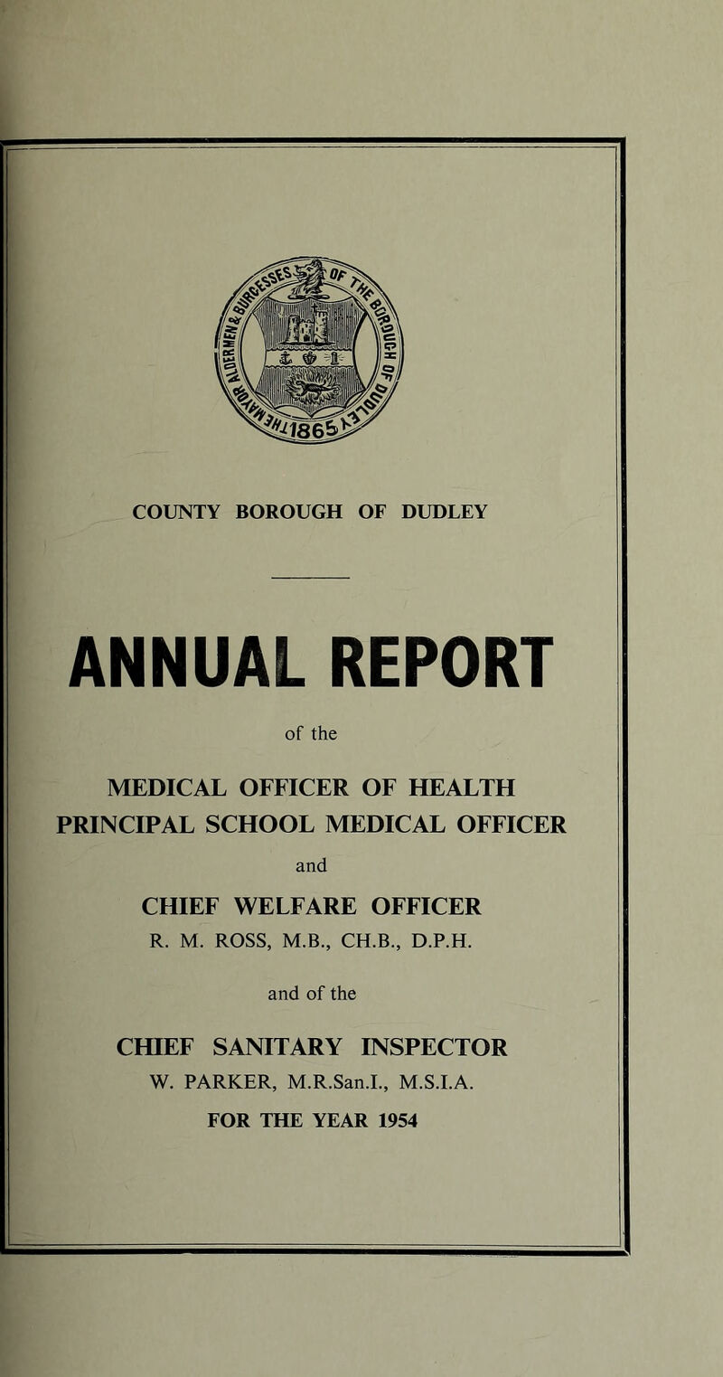 COUNTY BOROUGH OF DUDLEY ANNUAL REPORT of the MEDICAL OFFICER OF HEALTH PRINCIPAL SCHOOL MEDICAL OFFICER and CHIEF WELFARE OFFICER R. M. ROSS, M.B., CH.B., D.P.H. and of the CHIEF SANITARY INSPECTOR W. PARKER, M.R.San.I., M.S.I.A. FOR THE YEAR 1954