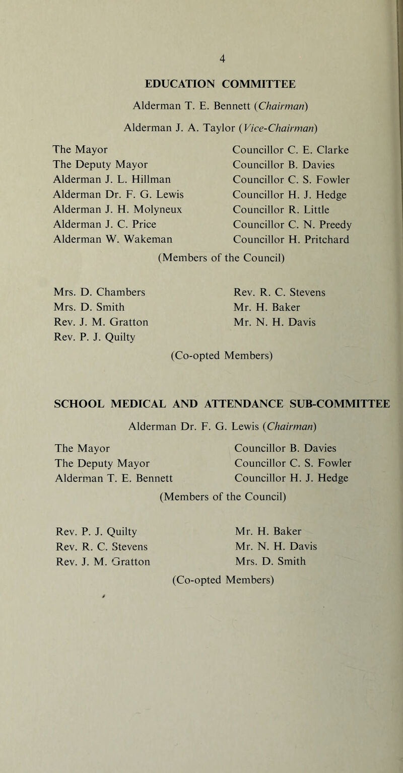 EDUCATION COMMITTEE Alderman T. E. Bennett {Chairman) Alderman J. A. Taylor {Vice-Chairman) The Mayor The Deputy Mayor Alderman J. L. Hillman Alderman Dr. F. G. Lewis Alderman J. H. Molyneux Alderman J. C. Price Alderman W. Wakeman Councillor C. E. Clarke Councillor B. Davies Councillor C. S. Fowler Councillor H. J. Hedge Councillor R. Little Councillor C. N. Preedy Councillor H. Pritchard (Members of the Council) Mrs. D. Chambers Mrs. D. Smith Rev. J. M. Gratton Rev. P. J. Quilty Rev. R. C. Stevens Mr. H. Baker Mr. N. H. Davis (Co-opted Members) SCHOOL MEDICAL AND ATTENDANCE SUB-COMMITTEE Alderman Dr. F. G. Lewis {Chairman) The Mayor Councillor B. Davies The Deputy Mayor Councillor C. S. Fowler Alderman T. E. Bennett Councillor H. J. Hedge (Members of the Council) Rev. P. J. Quilty Mr. H. Baker Rev. R. C. Stevens Mr. N. H. Davis Rev. J. M. Gratton Mrs. D. Smith (Co-opted Members)