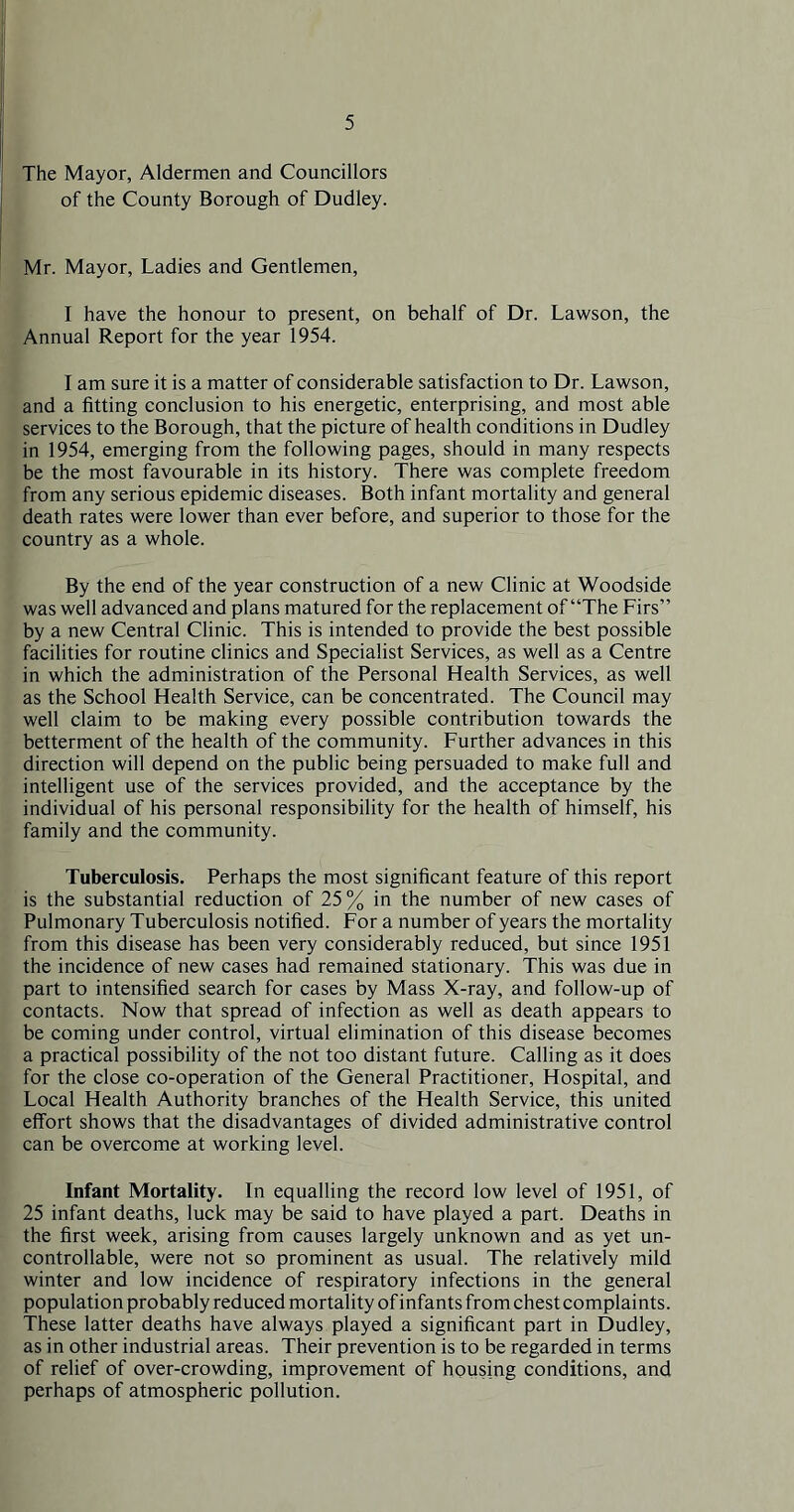The Mayor, Aldermen and Councillors of the County Borough of Dudley. Mr. Mayor, Ladies and Gentlemen, I have the honour to present, on behalf of Dr. Lawson, the Annual Report for the year 1954. I am sure it is a matter of considerable satisfaction to Dr. Lawson, and a fitting conclusion to his energetic, enterprising, and most able services to the Borough, that the picture of health conditions in Dudley in 1954, emerging from the following pages, should in many respects be the most favourable in its history. There was complete freedom from any serious epidemic diseases. Both infant mortality and general death rates were lower than ever before, and superior to those for the country as a whole. By the end of the year construction of a new Clinic at Woodside was well advanced and plans matured for the replacement of “The Firs” by a new Central Clinic. This is intended to provide the best possible facilities for routine clinics and Specialist Services, as well as a Centre in which the administration of the Personal Health Services, as well as the School Health Service, can be concentrated. The Council may well claim to be making every possible contribution towards the betterment of the health of the community. Further advances in this direction will depend on the public being persuaded to make full and intelligent use of the services provided, and the acceptance by the individual of his personal responsibility for the health of himself, his family and the community. Tuberculosis. Perhaps the most significant feature of this report is the substantial reduction of 25 % in the number of new cases of Pulmonary Tuberculosis notified. For a number of years the mortality from this disease has been very considerably reduced, but since 1951 the incidence of new cases had remained stationary. This was due in part to intensified search for cases by Mass X-ray, and follow-up of contacts. Now that spread of infection as well as death appears to be coming under control, virtual elimination of this disease becomes a practical possibility of the not too distant future. Calling as it does for the close co-operation of the General Practitioner, Hospital, and Local Health Authority branches of the Health Service, this united effort shows that the disadvantages of divided administrative control can be overcome at working level. Infant Mortality. In equalling the record low level of 1951, of 25 infant deaths, luck may be said to have played a part. Deaths in the first week, arising from causes largely unknown and as yet un- controllable, were not so prominent as usual. The relatively mild winter and low incidence of respiratory infections in the general population probably reduced mortality of infants from chest complaints. These latter deaths have always played a significant part in Dudley, as in other industrial areas. Their prevention is to be regarded in terms of relief of over-crowding, improvement of housing conditions, and perhaps of atmospheric pollution.
