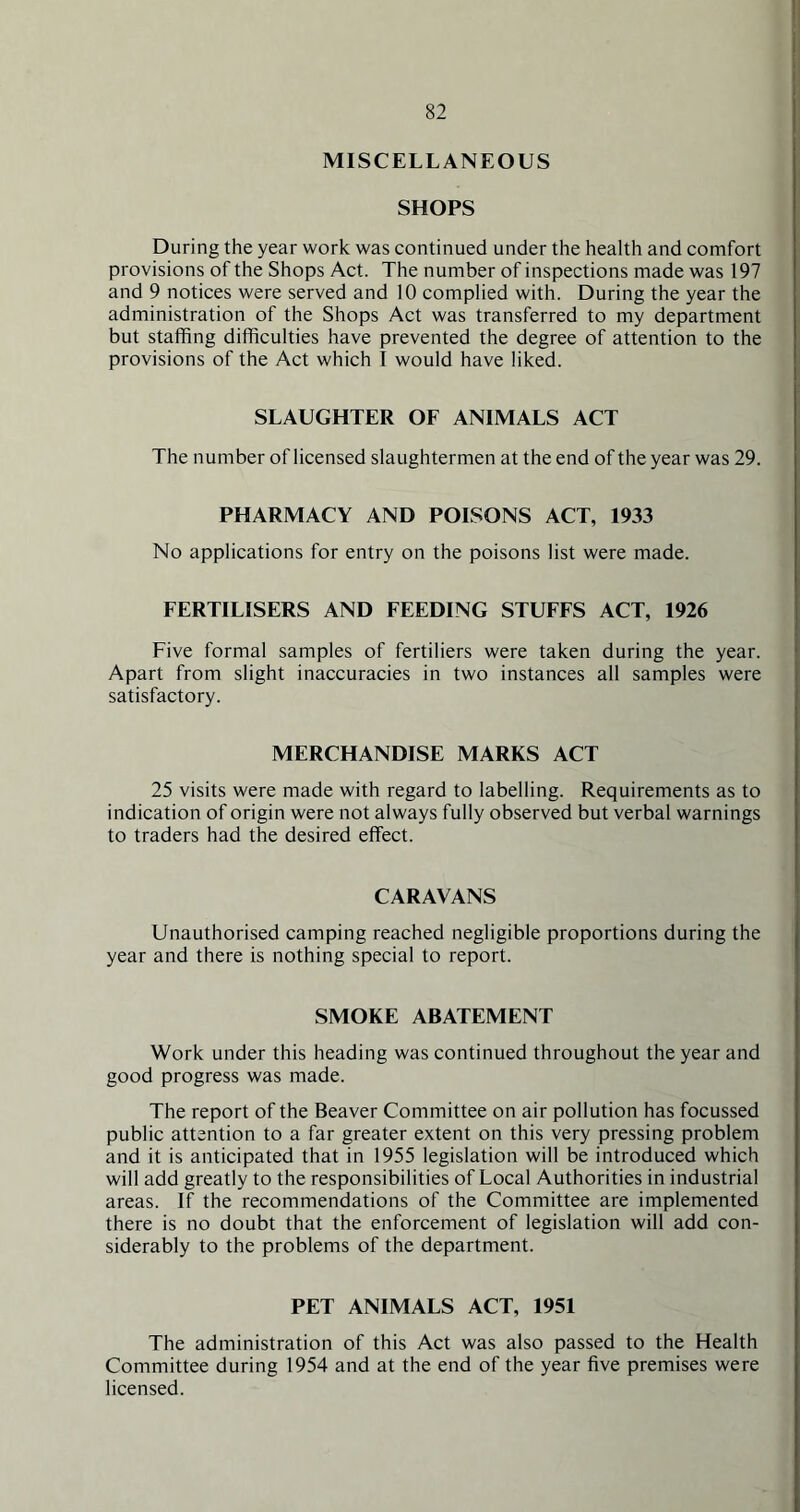 MISCELLANEOUS SHOPS During the year work was continued under the health and comfort provisions of the Shops Act. The number of inspections made was 197 and 9 notices were served and 10 complied with. During the year the administration of the Shops Act was transferred to my department but staffing difficulties have prevented the degree of attention to the provisions of the Act which I would have liked. SLAUGHTER OF ANIMALS ACT The number of licensed slaughtermen at the end of the year was 29. PHARMACY AND POISONS ACT, 1933 No applications for entry on the poisons list were made. FERTILISERS AND FEEDING STUFFS ACT, 1926 Five formal samples of fertiliers were taken during the year. Apart from slight inaccuracies in two instances all samples were satisfactory. MERCHANDISE MARKS ACT 25 visits were made with regard to labelling. Requirements as to indication of origin were not always fully observed but verbal warnings to traders had the desired effect. CARAVANS Unauthorised camping reached negligible proportions during the year and there is nothing special to report. SMOKE ABATEMENT Work under this heading was continued throughout the year and good progress was made. The report of the Beaver Committee on air pollution has focussed public attention to a far greater extent on this very pressing problem and it is anticipated that in 1955 legislation will be introduced which will add greatly to the responsibilities of Local Authorities in industrial areas. If the recommendations of the Committee are implemented there is no doubt that the enforcement of legislation will add con- siderably to the problems of the department. PET ANIMALS ACT, 1951 The administration of this Act was also passed to the Health Committee during 1954 and at the end of the year five premises were licensed.