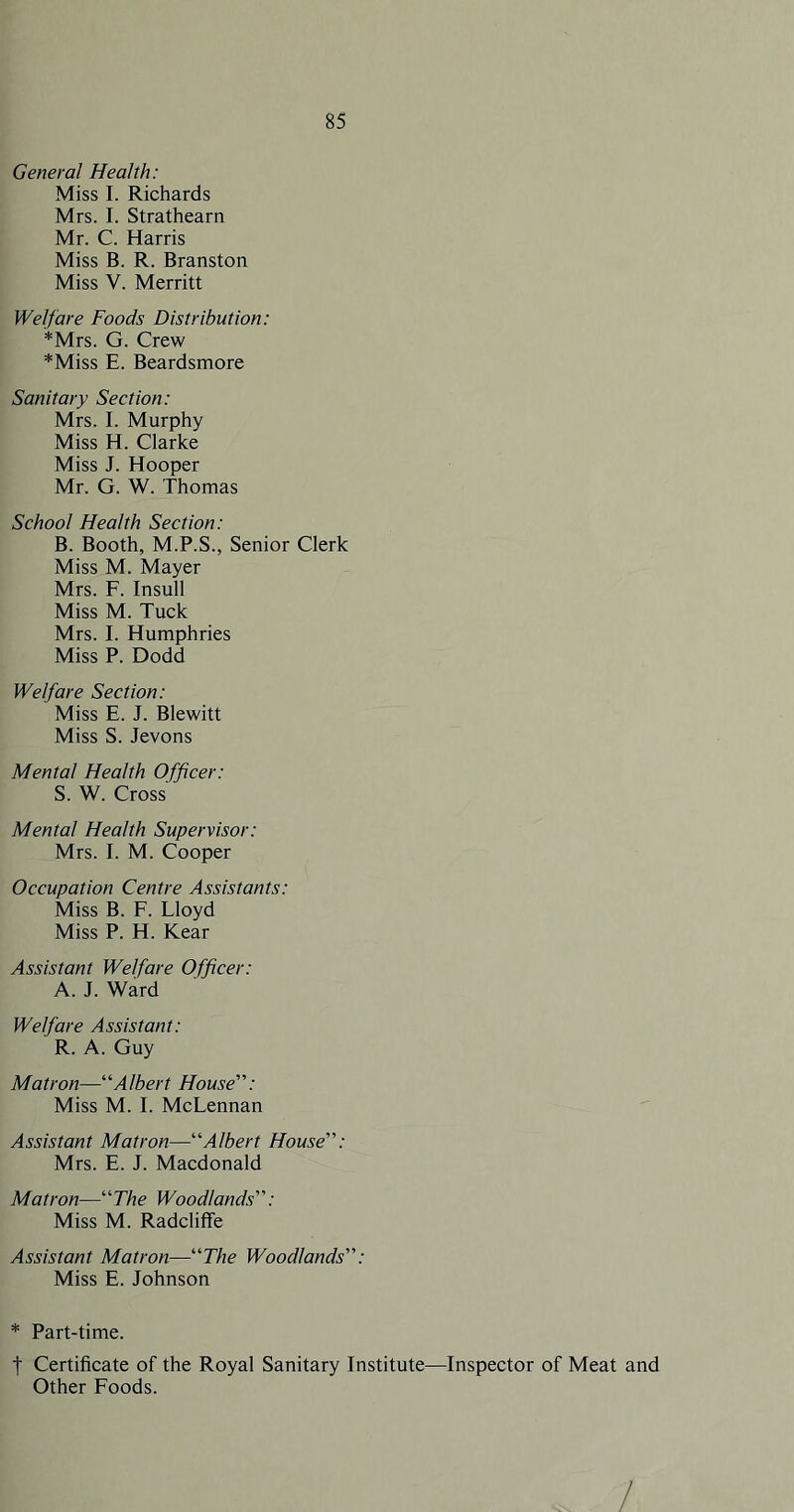 General Health: Miss I. Richards Mrs. I. Strathearn Mr. C. Harris Miss B. R. Branston Miss V. Merritt Welfare Foods Distribution: *Mrs. G. Crew *Miss E. Beardsmore Sanitary Section: Mrs. I. Murphy Miss H. Clarke Miss J. Hooper Mr. G. W. Thomas School Health Section: B. Booth, M.P.S., Senior Clerk Miss M. Mayer Mrs. F. Insull Miss M. Tuck Mrs. I. Humphries Miss P. Dodd Welfare Section: Miss E. J. Blewitt Miss S. Jevons Mental Health Officer: S. W. Cross Mental Health Supervisor: Mrs. T M. Cooper Occupation Centre Assistants: Miss B. F. Lloyd Miss P. H. Kear Assistant Welfare Officer: A. J. Ward Welfare Assistant: R. A. Guy Matron—‘‘Albert House: Miss M. I. McLennan Assistant Matron—“Albert House: Mrs. E. J. Macdonald Matron—“The Woodlands: Miss M. RadcliflFe Assistant Matron—“The Woodlands: Miss E. Johnson * Part-time. t Certificate of the Royal Sanitary Institute—Inspector of Meat and Other Foods. /