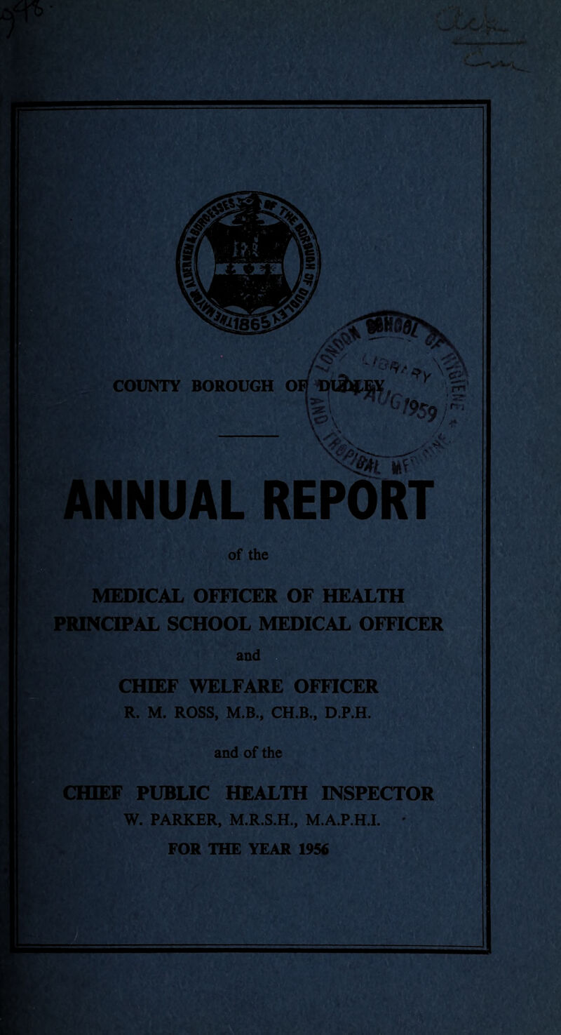 COUNTY BOROUGH # oh s Vcl9s<)f‘ \o\ ' ANNUAL REPORT of the MEDICAL OFFICER OF HEALTH PRINCIPAL SCHOOL MEDICAL OFFICER and CHIEF WELFARE OFFICER R. M. ROSS, M.B., CH.B., D.P.H. and of the CHIEF PUBLIC HEALTH INSPECTOR W. PARKER, M.R.S.H., M.A.P.H.I. * FOR THE YEAR 1956