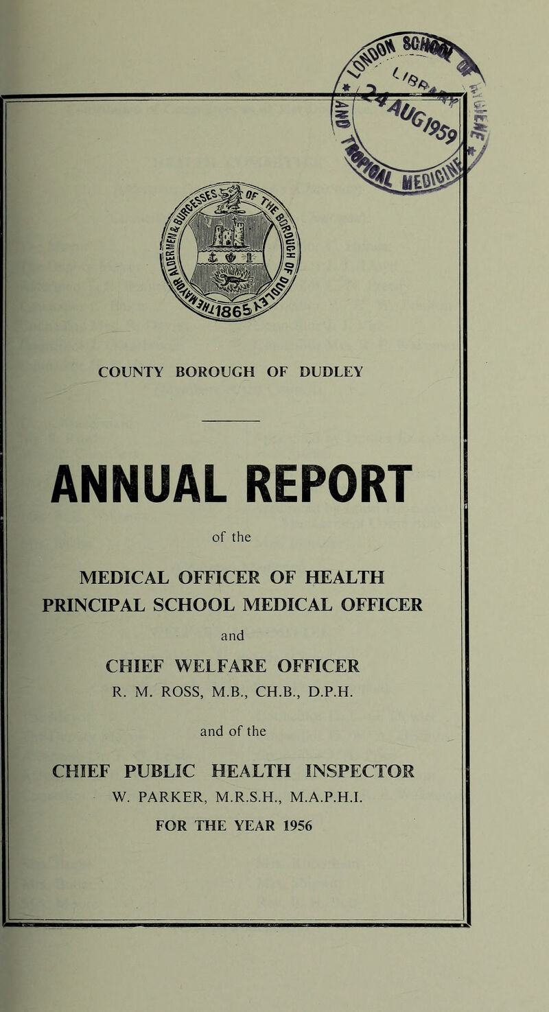 COUNTY BOROUGH OF DUDLEY ANNUAL REPORT of the MEDICAL OFFICER OF HEALTH PRINCIPAL SCHOOL MEDICAL OFFICER and CHIEF WELFARE OFFICER R. M. ROSS, M.B., CH.B., D.P.H. and of the CHIEF PUBLIC HEALTH INSPECTOR W. PARKER, M.R.S.H., M.A.P.H.I. FOR THE YEAR 1956