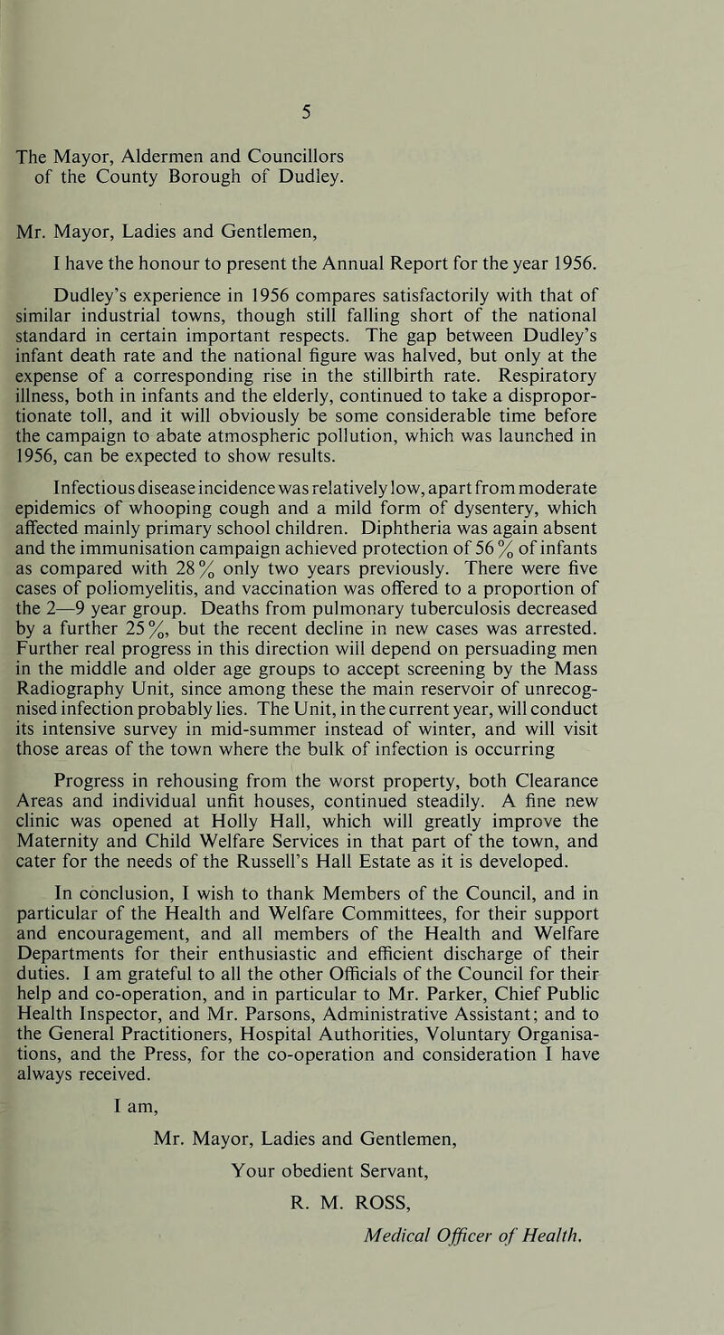 The Mayor, Aldermen and Councillors of the County Borough of Dudley. Mr. Mayor, Ladies and Gentlemen, I have the honour to present the Annual Report for the year 1956. Dudley’s experience in 1956 compares satisfactorily with that of similar industrial towns, though still falling short of the national standard in certain important respects. The gap between Dudley’s infant death rate and the national figure was halved, but only at the expense of a corresponding rise in the stillbirth rate. Respiratory illness, both in infants and the elderly, continued to take a dispropor- tionate toll, and it will obviously be some considerable time before the campaign to abate atmospheric pollution, which was launched in 1956, can be expected to show results. Infectious disease incidence was relatively low, apart from moderate epidemics of whooping cough and a mild form of dysentery, which affected mainly primary school children. Diphtheria was again absent and the immunisation campaign achieved protection of 56 % of infants as compared with 28 % only two years previously. There were five cases of poliomyelitis, and vaccination was offered to a proportion of the 2—9 year group. Deaths from pulmonary tuberculosis decreased by a further 25%, but the recent decline in new cases was arrested. Further real progress in this direction will depend on persuading men in the middle and older age groups to accept screening by the Mass Radiography Unit, since among these the main reservoir of unrecog- nised infection probably lies. The Unit, in the current year, will conduct its intensive survey in mid-summer instead of winter, and will visit those areas of the town where the bulk of infection is occurring Progress in rehousing from the worst property, both Clearance Areas and individual unfit houses, continued steadily. A fine new clinic was opened at Holly Hall, which will greatly improve the Maternity and Child Welfare Services in that part of the town, and cater for the needs of the Russell’s Hall Estate as it is developed. In conclusion, I wish to thank Members of the Council, and in particular of the Health and Welfare Committees, for their support and encouragement, and all members of the Health and Welfare Departments for their enthusiastic and efficient discharge of their duties. I am grateful to all the other Officials of the Council for their help and co-operation, and in particular to Mr. Parker, Chief Public Health Inspector, and Mr. Parsons, Administrative Assistant; and to the General Practitioners, Hospital Authorities, Voluntary Organisa- tions, and the Press, for the co-operation and consideration I have always received. I am, Mr. Mayor, Ladies and Gentlemen, Your obedient Servant, R. M. ROSS, Medical Officer of Health,