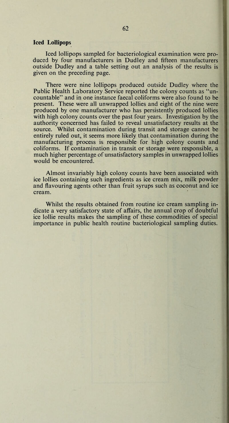 Iced Lollipops Iced lollipops sampled for bacteriological examination were pro- duced by four manufacturers in Dudley and fifteen manufacturers outside Dudley and a table setting out an analysis of the results is given on the preceding page. There were nine lollipops produced outside Dudley where the Public Health Laboratory Service reported the colony counts as “un- countable” and in one instance faecal coliforms were also found to be present. These were all unwrapped lollies and eight of the nine were produced by one manufacturer who has persistently produced lollies with high colony counts over the past four years. Investigation by the authority concerned has failed to reveal unsatisfactory results at the source. Whilst contamination during transit and storage cannot be entirely ruled out, it seems more likely that contamination during the manufacturing process is responsible for high colony counts and coliforms. If contamination in transit or storage were responsible, a much higher percentage of unsatisfactory samples in unwrapped lollies would be encountered. Almost invariably high colony counts have been associated with ice lollies containing such ingredients as ice cream mix, milk powder and flavouring agents other than fruit syrups such as coconut and ice cream. Whilst the results obtained from routine ice cream sampling in- dicate a very satisfactory state of affairs, the annual crop of doubtful ice lollie results makes the sampling of these commodities of special importance in public health routine bacteriological sampling duties.