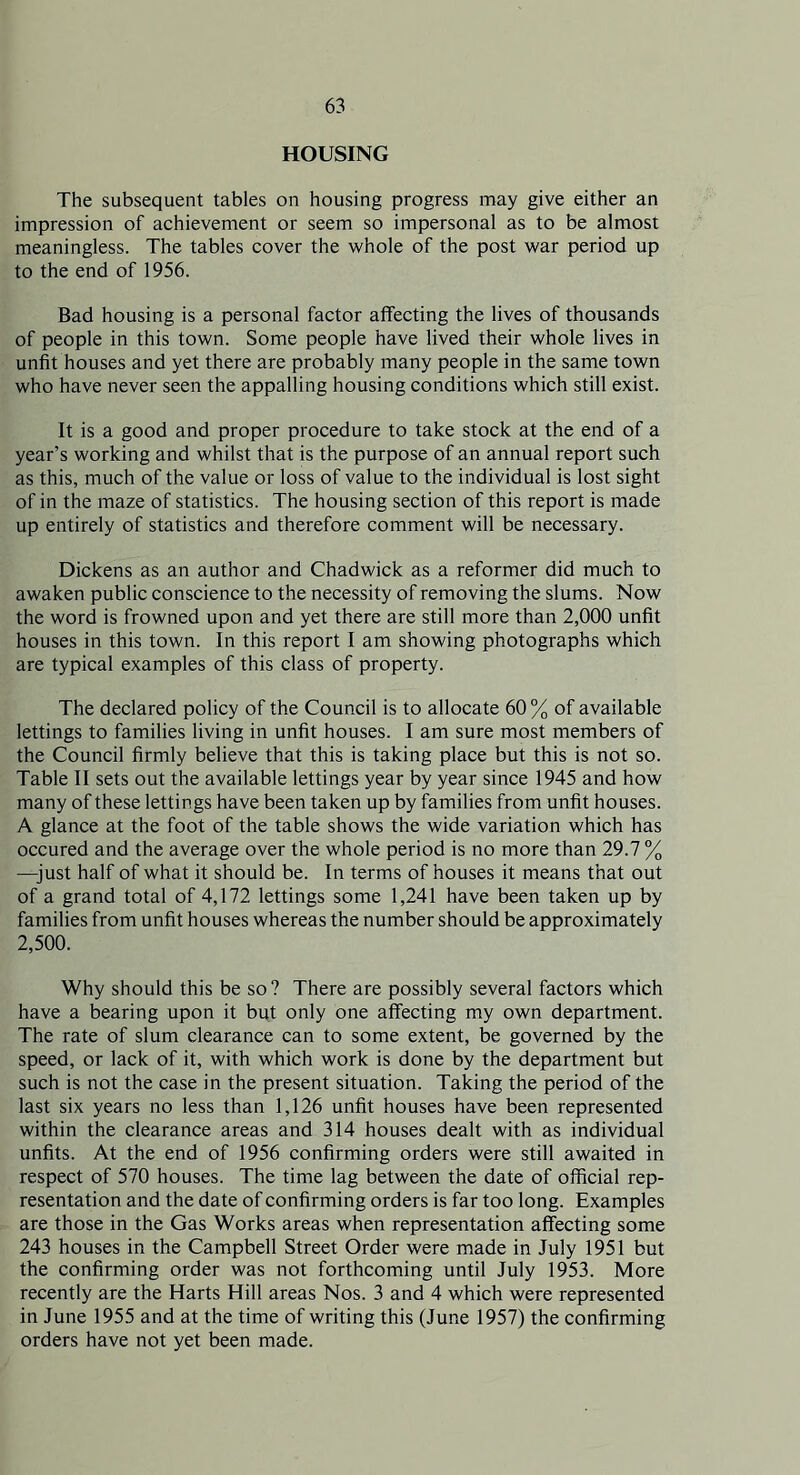HOUSING The subsequent tables on housing progress may give either an impression of achievement or seem so impersonal as to be almost meaningless. The tables cover the whole of the post war period up to the end of 1956. Bad housing is a personal factor affecting the lives of thousands of people in this town. Some people have lived their whole lives in unfit houses and yet there are probably many people in the same town who have never seen the appalling housing conditions which still exist. It is a good and proper procedure to take stock at the end of a year’s working and whilst that is the purpose of an annual report such as this, much of the value or loss of value to the individual is lost sight of in the maze of statistics. The housing section of this report is made up entirely of statistics and therefore comment will be necessary. Dickens as an author and Chadwick as a reformer did much to awaken public conscience to the necessity of removing the slums. Now the word is frowned upon and yet there are still more than 2,000 unfit houses in this town. In this report I am showing photographs which are typical examples of this class of property. The declared policy of the Council is to allocate 60% of available lettings to families living in unfit houses. I am sure most members of the Council firmly believe that this is taking place but this is not so. Table II sets out the available lettings year by year since 1945 and how many of these lettings have been taken up by families from unfit houses. A glance at the foot of the table shows the wide variation which has occured and the average over the whole period is no more than 29.7 % —-just half of what it should be. In terms of houses it means that out of a grand total of 4,172 lettings some 1,241 have been taken up by families from unfit houses whereas the number should be approximately 2,500. Why should this be so ? There are possibly several factors which have a bearing upon it but only one affecting my own department. The rate of slum clearance can to some extent, be governed by the speed, or lack of it, with which work is done by the department but such is not the case in the present situation. Taking the period of the last six years no less than 1,126 unfit houses have been represented within the clearance areas and 314 houses dealt with as individual unfits. At the end of 1956 confirming orders were still awaited in respect of 570 houses. The time lag between the date of official rep- resentation and the date of confirming orders is far too long. Examples are those in the Gas Works areas when representation affecting some 243 houses in the Campbell Street Order were made in July 1951 but the confirming order was not forthcoming until July 1953. More recently are the Harts Hill areas Nos. 3 and 4 which were represented in June 1955 and at the time of writing this (June 1957) the confirming orders have not yet been made.