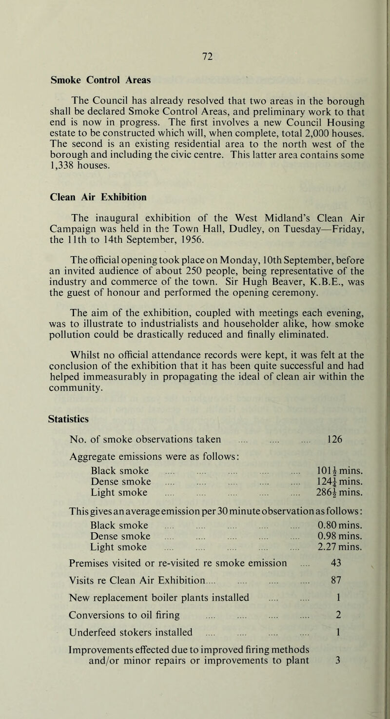 Smoke Control Areas The Council has already resolved that two areas in the borough shall be declared Smoke Control Areas, and preliminary work to that end is now in progress. The first involves a new Council Housing estate to be constructed which will, when complete, total 2,000 houses. The second is an existing residential area to the north west of the borough and including the civic centre. This latter area contains some 1,338 houses. Clean Air Exhibition The inaugural exhibition of the West Midland’s Clean Air Campaign was held in the Town Hall, Dudley, on Tuesday—Friday, the 11th to 14th September, 1956. The official opening took place on Monday, 10th September, before an invited audience of about 250 people, being representative of the industry and commerce of the town. Sir Hugh Beaver, K.B.E., was the guest of honour and performed the opening ceremony. The aim of the exhibition, coupled with meetings each evening, was to illustrate to industrialists and householder alike, how smoke pollution could be drastically reduced and finally eliminated. Whilst no official attendance records were kept, it was felt at the conclusion of the exhibition that it has been quite successful and had helped immeasurably in propagating the ideal of clean air within the community. Statistics No. of smoke observations taken .... 126 Aggregate emissions were as follows: Black smoke 101J mins. Dense smoke 124] mins. Light smoke .... 286i mins. This gives an average emission per 30 minute observation as follows: Black smoke .... .... .... .... 0.80mins. Dense smoke .... .... 0.98 mins. Light smoke .... .... .... .... .... 2.27 mins. Premises visited or re-visited re smoke emission .... 43 Visits re Clean Air Exhibition. .. 87 New replacement boiler plants installed 1 Conversions to oil firing 2 Underfeed stokers installed .... .... .... .... 1 Improvements effected due to improved firing methods and/or minor repairs or improvements to plant 3