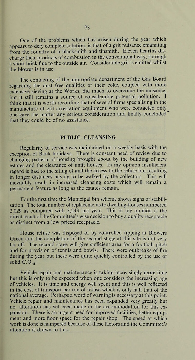 One of the problems which has arisen during the year which appears to defy complete solution, is that of a grit nuisance emanating from the foundry of a blacksmith and tinsmith. Eleven hearths dis- charge their products of combustion in the conventional way, through a short brick flue to the outside air. Considerable grit is emitted whilst the blower is in use. The contacting of the appropriate department of the Gas Board regarding the dust free qualities of their coke, coupled with more extensive sieving at the Works, did much to overcome the nuisance, but it still remains a source of considerable potential pollution. I think that it is worth recording that of several firms specialising in the manufacture of grit arrestation equipment who were contacted only_ one gave the matter any serious consideration and finally concluded' that they could be of no assistance. PUBLIC CLEANSING Regularity of service was maintained on a weekly basis with the exception of Bank holidays. There is constant need of review due to changing pattern of housing brought about by the building of new estates and the clearance of unfit houses. In my opinion insufficient regard is had to the siting of and the access to the refuse bin resulting in longer distances having to be walked by the collectors. This will inevitably result in increased cleansing costs which will remain a permanent feature as long as the estates remain. For the first time the Municipal bin scheme shows signs of stabili- sation. The total number of replacements to dwelling-houses numbered 2,029 as compared with 3,243 last year. This in my opinion is the direct result of the Committee’s wise decision to buy a quality receptacle as distinct from a low priced receptacle. House refuse was disposed of by controlled tipping at Blowers Green and the completion of the second stage at this site is not very far off. The second stage will give sufficient area for a football pitch and for provision of tennis and bowls. There were outbreaks of fire during the year but these were quite quickly controlled by the use of solid C.0.2. Vehicle repair and maintenance is taking increasingly more time but this is only to be expected when one considers the increasing age of vehicles. It is time and energy well spent and this is well reflected in the cost of transport per ton of refuse which is only half that of the national average. Perhaps a word of warning is necessary at this point. Vehicle repair and maintenance has been expanded very greatly but no alteration has yet been made in the accommodation for this ex- pansion. There is an urgent need for improved facilities, better equip- ment and more floor space for the repair shop. The speed at which work is done is hampered because of these factors and the Committee’s attention is drawn to this.