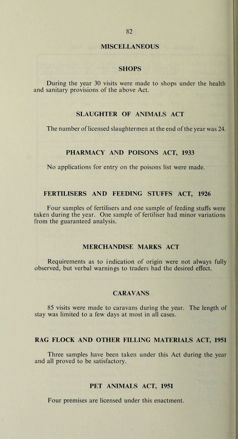 MISCELLANEOUS SHOPS During the year 30 visits were made to shops under the health and sanitary provisions of the above Act. SLAUGHTER OF ANIMALS ACT The number of licensed slaughtermen at the end of the year was 24. PHARMACY AND POISONS ACT, 1933 No applications for entry on the poisons list were made. FERTILISERS AND FEEDING STUFFS ACT, 1926 Four samples of fertilisers and one sample of feeding stuffs were taken during the year. One sample of fertiliser had minor variations from the guaranteed analysis. MERCHANDISE MARKS ACT Requirements as to indication of origin were not always fully observed, but verbal warnings to traders had the desired effect. CARAVANS 85 visits were made to caravans during the year. The length of stay was limited to a few days at most in all cases. RAG FLOCK AND OTHER FILLING MATERIALS ACT, 1951 Three samples have been taken under this Act during the year and all proved to be satisfactory. PET ANIMALS ACT, 1951 Four premises are licensed under this enactment.
