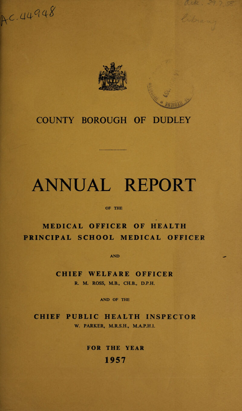 c k . COUNTY BOROUGH OF DUDLEY ANNUAL REPORT OF THE MEDICAL OFFICER OF HEALTH PRINCIPAL SCHOOL MEDICAL OFFICER AND CHIEF WELFARE OFFICER R. M. ROSS, M.B., CH.B., D.P.H. AND OF THE CHIEF PUBLIC HEALTH INSPECTOR W. PARKER, M.R.S.H., M.A.P.H.I. FOR THE YEAR 1957