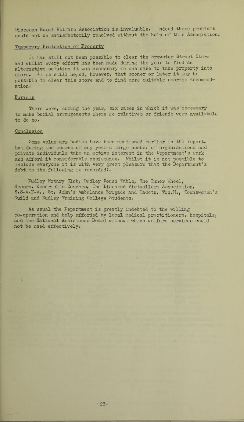 Diocesan Moral Welfare Association is invaluable. Indeed these problems could not be satisfactorily resolved without the help of this Association. Temporary Protection of Property It has still not been possible to clear the Brewster Street Store and whilst every effort has been made during the year to find an alternative solution it was necessary in one case to take property into store, ^t is still hoped? hox'/ever? that sooner or later it may be possible to clear this store and to find more suitable storage accommod- ation. Burials There were, during the year, six cases in which it was necessary to raalce burial arrangements where no relatiAres or friends were availabale to do so. Conclusion Some voluntary bodies have been mentioned earlier in the report, but during the course of any year a large number of organisations and private individuals take an active interest in the Department's work and afford it considerable assistance. V/hilst it is not possible to include everyone it is with very great pleasure that the Department's debt to the following is recordedJ- Dudley Rotary Club, Dudley Round Table, The Inner Wheel, Messrs. Kendrick's Coaches, The Licensed Victuallers Association, S.S.A.B.A., St. John's Ambulance Brigade and Cadets, Toc.H., Townswomen's Guild and Dudley Training College Students. As usual the Department is greatly indebted to the willing co-operation and help afforded by local medical practitioners, hospitals, and the National Assistance Board without which welfare services could not be used effectively.