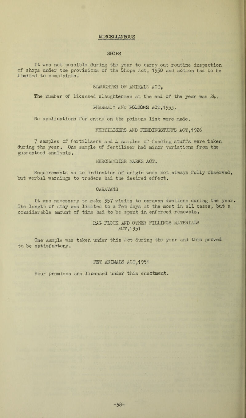 ivrrSCELLANEOUS SHDPS It was not possible during the year to carry out routine inspection of shops under the provisions of the Shops act, 1930 and action had to be limited to complaints. SLAUGHTER OP iiI\TIlvIALS ACT, The number of licensed slaughtermen at the end of the year vjas 24. PHARIv'iACY am POISONS ACT, 1933- No applications for entry on the poisons list were made. FERTILISERS AND PEEDUMGSTUPPS ACT, 1926 7 samples of fertilisers and 1+ samples of feeding stuffs were taken during the year. One sample of fertiliser had minor variations from the guai’anteed analysis. lIERCHalDISE i^RKS ACT. Requirements as to indication of origin were not always fully observed, but verbal warnings to traders had the desired effect. CARAVANS It was necessary to make 357 visits to caravan dwellers during the year. The length of stay was limited to a few days at the most in all cases, but a considerable amount of time had to be spent in enforced removals, RAG FLOCK AID OTHER FILLINGS iiaTERIi.1^ act, 1951 One sample was taken under this Act during the year and this proved to be satisfactory. PET ANIIVIALS ACT, 1951 Pour premises are licensed under this enactment. -58-