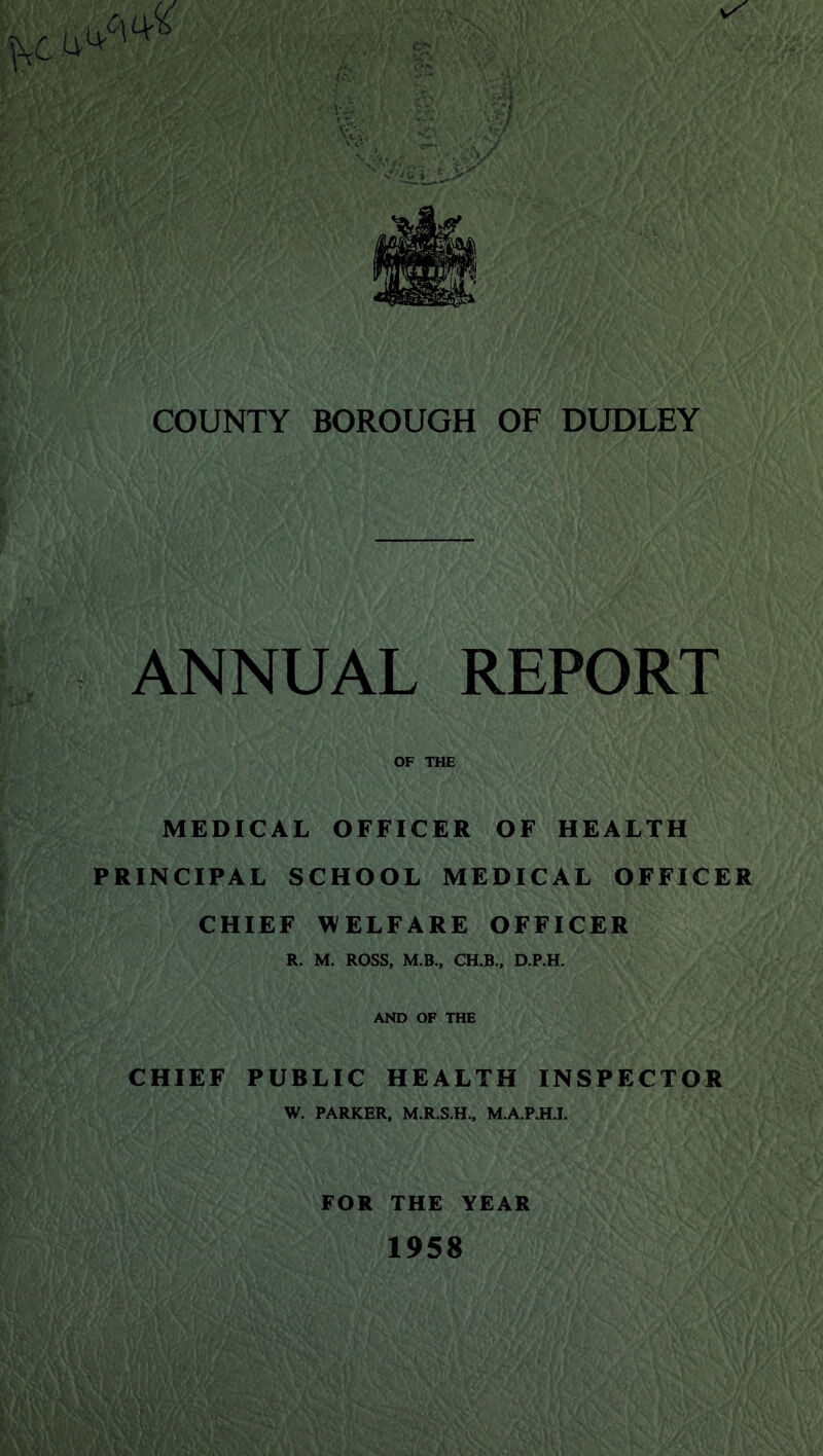 COUNTY BOROUGH OF DUDLEY ANNUAL REPORT OF THE MEDICAL OFFICER OF HEALTH PRINCIPAL SCHOOL MEDICAL OFFICER CHIEF WELFARE OFFICER R. M. ROSS, M.B., CH.B., D.P.H. AND OF THE CHIEF PUBLIC HEALTH INSPECTOR W. PARKER, M.R.S.H., M.A.P.HJ. FOR THE YEAR 1958