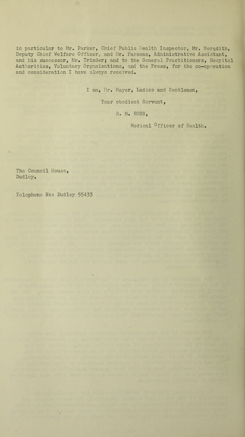 in particular to Mr. Parker, Chief Public Health Inspector, Mr. Meredith, Deputy Chief Welfare Officer, and Mr, Parsons, Administrative Assistant, and his successor, Mr. Trinder; and to the General Practitioners, Hospital Authorities, Volunta,ry Organisations, and the Press, for the co-operation and consideration I have alv/ays received. I am, Mr. Mayor, Ladies and Gentlemen, Your obedient Servant, R. M. ROSS, Medical Officer of Health. The Council House, Dudley. Telephone No: Dudley 554-33